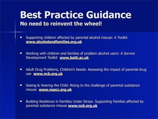 Best Practice Guidance
No need to reinvent the wheel!

   Supporting children affected by parental alcohol misuse: A Toolkit
    www.alcoholandfamilies.org.uk


   Working with children and families of problem alcohol users: A Service
    Development Toolkit www.bath.ac.uk


   Adult Drug Problems, Children’s Needs: Assessing the impact of parental drug
    use www.ncb.org.uk


   Seeing & Hearing the Child: Rising to the challenge of parental substance
    misuse www.nspcc.org.uk


   Building Resilience in Families Under Stress: Supporting Families affected by
    parental substance misuse www.ncb.org.uk
 