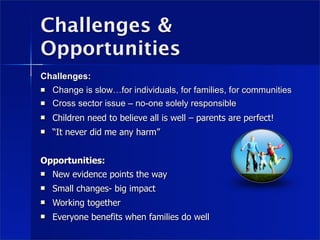 Challenges &
Opportunities
Challenges:
   Change is slow…for individuals, for families, for communities
   Cross sector issue – no-one solely responsible
   Children need to believe all is well – parents are perfect!
   “It never did me any harm”


Opportunities:
   New evidence points the way
   Small changes- big impact
   Working together
   Everyone benefits when families do well
 
