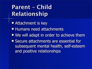 Parent – Child
Relationship
   Attachment is key
   Humans need attachments
   We will adapt in order to achieve them
   Secure attachments are essential for
    subsequent mental health, self-esteem
    and positive relationships
 