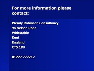 For more information please
contact:

Wendy Robinson Consultancy
9a Nelson Road
Whitstable
Kent
England
CT5 1DP


01227 772712
 