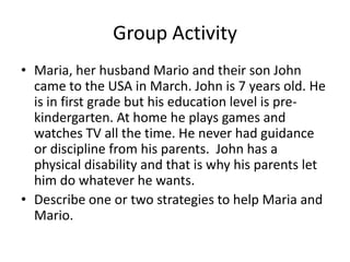 Group Activity
• Maria, her husband Mario and their son John
  came to the USA in March. John is 7 years old. He
  is in first grade but his education level is pre-
  kindergarten. At home he plays games and
  watches TV all the time. He never had guidance
  or discipline from his parents. John has a
  physical disability and that is why his parents let
  him do whatever he wants.
• Describe one or two strategies to help Maria and
  Mario.
 