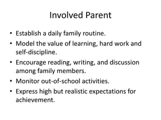 Involved Parent
• Establish a daily family routine.
• Model the value of learning, hard work and
  self-discipline.
• Encourage reading, writing, and discussion
  among family members.
• Monitor out-of-school activities.
• Express high but realistic expectations for
  achievement.
 