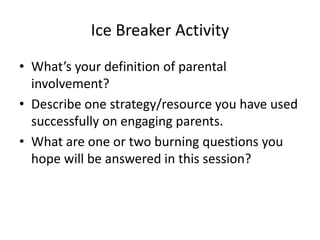 Ice Breaker Activity
• What’s your definition of parental
  involvement?
• Describe one strategy/resource you have used
  successfully on engaging parents.
• What are one or two burning questions you
  hope will be answered in this session?
 
