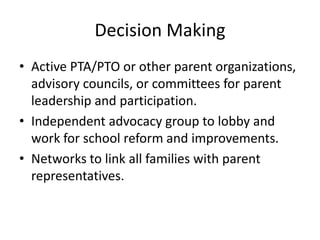 Decision Making
• Active PTA/PTO or other parent organizations,
  advisory councils, or committees for parent
  leadership and participation.
• Independent advocacy group to lobby and
  work for school reform and improvements.
• Networks to link all families with parent
  representatives.
 