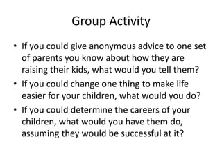 Group Activity
• If you could give anonymous advice to one set
  of parents you know about how they are
  raising their kids, what would you tell them?
• If you could change one thing to make life
  easier for your children, what would you do?
• If you could determine the careers of your
  children, what would you have them do,
  assuming they would be successful at it?
 