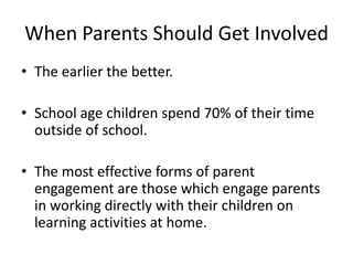 When Parents Should Get Involved
• The earlier the better.

• School age children spend 70% of their time
  outside of school.

• The most effective forms of parent
  engagement are those which engage parents
  in working directly with their children on
  learning activities at home.
 