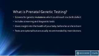 What is Prenatal Genetic Testing?
• Screens for genetic mutations which could result in a birth defect
• Includes screening and diagnostic tests
• Gives insight into the health of your baby before he or she is born
• Tests are optional but are usually recommended by most doctors
 