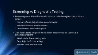 Screening vs Diagnostic Testing
• Screening tests identify the risks of your baby being born with a birth
defect
• Normally offered during first or second trimester
• Includes blood tests and ultrasounds
• Cannot make a definitive diagnosis
• Diagnostic tests are performed when a screening test detects a
potential problem
• More invasive than screening tests
• Carry slight risk for miscarriage
• Include CVS or amniocenteses
 