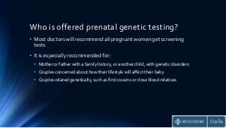 Who is offered prenatal genetic testing?
• Most doctors will recommend all pregnant women get screening
tests
• It is especially recommended for:
• Mother or father with a family history, or another child, with genetic disorders
• Couples concerned about how their lifestyle will affect their baby
• Couples related genetically, such as first cousins or close blood relatives
 