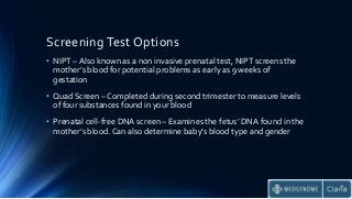 Screening Test Options
• NIPT – Also known as a non invasive prenatal test, NIPT screens the
mother’s blood for potential problems as early as 9 weeks of
gestation
• Quad Screen – Completed during second trimester to measure levels
of four substances found in your blood
• Prenatal cell-free DNA screen – Examines the fetus’ DNA found in the
mother’s blood. Can also determine baby’s blood type and gender
 