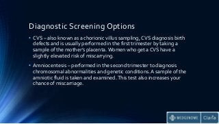 Diagnostic Screening Options
• CVS – also known as a chorionic villus sampling, CVS diagnosis birth
defects and is usually performed in the first trimester by taking a
sample of the mother’s placenta. Women who get a CVS have a
slightly elevated risk of miscarrying.
• Amniocentesis – performed in the second trimester to diagnosis
chromosomal abnormalities and genetic conditions. A sample of the
amniotic fluid is taken and examined.This test also increases your
chance of miscarriage.
 