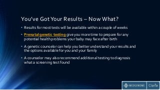 You’ve Got Your Results – Now What?
• Results for most tests will be available within a couple of weeks
• Prenatal genetic testing give you more time to prepare for any
potential health problems your baby may face after birth
• A genetic counselor can help you better understand your results and
the options available for you and your family
• A counselor may also recommend additional testing to diagnosis
what a screening test found
 