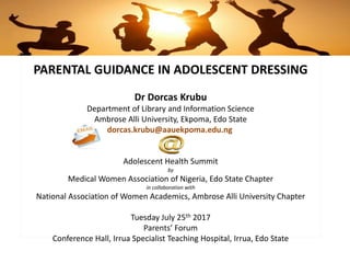 PARENTAL GUIDANCE IN ADOLESCENT DRESSING
Dr Dorcas Krubu
Department of Library and Information Science
Ambrose Alli University, Ekpoma, Edo State
dorcas.krubu@aauekpoma.edu.ng
Adolescent Health Summit
by
Medical Women Association of Nigeria, Edo State Chapter
in collaboration with
National Association of Women Academics, Ambrose Alli University Chapter
Tuesday July 25th 2017
Parents’ Forum
Conference Hall, Irrua Specialist Teaching Hospital, Irrua, Edo State
 