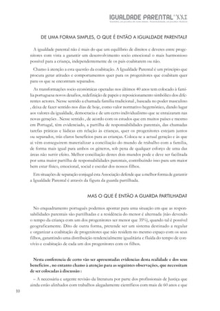 IGUALDADE PARENTALSÉC.
XXIGravidez, um projeto de nove meses . Parentalidade, um projeto vitalício
1010
DE UMA FORMA SIMPLES, O QUE É ENTÃO A IGUALDADE PARENTAL?
A igualdade parental não é mais do que um equilíbrio de direitos e deveres entre proge-
nitores com vista a garantir um desenvolvimento socio emocional o mais harmonioso
possível para a criança, independentemente de os pais coabitarem ou não.
Chamo à atenção a esta questão da coabitação. A Igualdade Parental é um principio que
procura gerar atitudes e comportamentos quer para os progenitores que coabitam quer
para os que se encontram separados.
As transformações socio económicas operadas nos últimos 40 anos tem colocado à famí-
lia portuguesa novos desafios, redefinição de papeis e reposicionamento simbólico dos dife-
rentes actores. Nesse sentido a chamada família tradicional , baseada no poder masculino
, deixa de fazer sentido nos dias de hoje, como valor normativo hegemónico, dando lugar
aos valores da igualdade, democracia e de um certo individualismo que se enraizaram nas
novas gerações . Nesse sentido , de acordo com os estudos que em muitos países e mesmo
em Portugal, têm evidenciado, a partilha de responsabilidades parentais, das chamadas
tarefas práticas e lúdicas em relação às crianças, quer os progenitores estejam juntos
ou separados, trás claros benefícios para as crianças. Coloca-se a actual geração e às que
ai vêm conseguirem materializar a conciliação do mundo de trabalho com a família,
de forma mais igual para ambos os géneros, sob pena de qualquer esforço de uma das
áreas não surtir efeito. Melhor conciliação destes dois mundos pode e deve ser facilitada
por uma maior partilha de responsabilidades parentais, contribuíndo isso para um maior
bem estar físico, emocional, social e escolar dos nossos filhos.
Em situações de separação conjugal esta Associação defende que a melhor forma de garantir
a Igualdade Parental é através da figura da guarda partilhada.
MAS O QUE É ENTÃO A GUARDA PARTILHADA?
No enquadramento português podemos apontar para uma situação em que as respon-
sabilidades parentais são partilhadas e a residência do menor é alternada (não devendo
o tempo da criança com um dos progenitores ser menor que 35%), quando tal é possível
geograficamente. Dito de outra forma, pretende ser um sistema destinado a regular
e organizar a coabitação de progenitores que não residem no mesmo espaço com os seus
filhos, garantindo uma distribuição tendencialmente igualitária e fluída do tempo de con-
vívio e coabitação de cada um dos progenitores com os filhos.
Nesta conferencia de certo vão ser apresentadas evidencias desta realidade e dos seus
benefícios , no entanto chamo à atenção para as seguintes observações, que necessitam
de ser colocadas à discussão :
– A necessária e urgente revisão da literatura por parte dos profissionais de Justiça que
ainda estão alinhados com trabalhos alegadamente científicos com mais de 60 anos e que
 