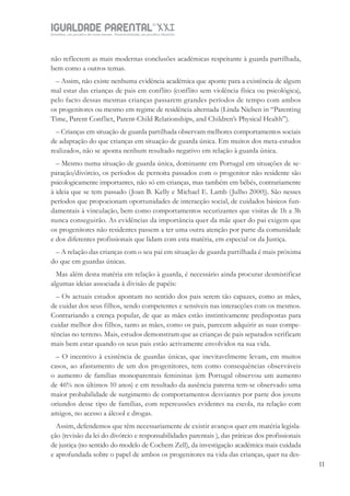 IGUALDADE PARENTALSÉC.
XXIGravidez, um projeto de nove meses . Parentalidade, um projeto vitalício
1111
não reflectem as mais modernas conclusões académicas respeitante à guarda partilhada,
bem como a outros temas.
– Assim, não existe nenhuma evidência académica que aponte para a existência de algum
mal estar das crianças de pais em conflito (conflito sem violência física ou psicológica),
pelo facto dessas mesmas crianças passarem grandes períodos de tempo com ambos
os progenitores ou mesmo em regime de residência alternada (Linda Nielsen in “Parenting
Time, Parent Conflict, Parent-Child Relationships, and Children’s Physical Health”).
– Crianças em situação de guarda partilhada observam melhores comportamentos sociais
de adaptação do que crianças em situação de guarda única. Em muitos dos meta-estudos
realizados, não se aponta nenhum resultado negativo em relação à guarda única.
– Mesmo numa situação de guarda única, dominante em Portugal em situações de se-
paração/divórcio, os períodos de pernoita passados com o progenitor não residente são
psicologicamente importantes, não só em crianças, mas também em bébés, contrariamente
à ideia que se tem passado (Joan B. Kelly e Michael E. Lamb (Julho 2000)). São nesses
períodos que propocionam oportunidades de interacção social, de cuidados básicos fun-
damentais à vinculação, bem como comportamentos securizantes que visitas de 1h a 3h
nunca conseguirão. As evidências da importância quer da mãe quer do pai exigem que
os progenitores não residentes passem a ter uma outra atenção por parte da comunidade
e dos diferentes profissionais que lidam com esta matéria, em especial os da Justiça.
– A relação das crianças com o seu pai em situação de guarda partilhada é mais próxima
do que em guardas únicas.
Mas além desta matéria em relação à guarda, é necessário ainda procurar desmistificar
algumas ideias associada à divisão de papéis:
– Os actuais estudos apontam no sentido dos pais serem tão capazes, como as mães,
de cuidar dos seus filhos, sendo competentes e sensíveis nas interacções com os mesmos.
Contrariando a crença popular, de que as mães estão instintivamente predispostas para
cuidar melhor dos filhos, tanto as mães, como os pais, parecem adquirir as suas compe-
tências no terreno. Mais, estudos demonstram que as crianças de pais separados verificam
mais bem estar quando os seus pais estão activamente envolvidos na sua vida.
– O incentivo à existência de guardas únicas, que inevitavelmente levam, em muitos
casos, ao afastamento de um dos progenitores, tem como consequências observáveis
o aumento de famílias monoparentais femininas (em Portugal observou um aumento
de 46% nos últimos 10 anos) e em resultado da ausência paterna tem-se observado uma
maior probabilidade de surgimento de comportamentos desviantes por parte dos jovens
oriundos desse tipo de famílias, com repercussões evidentes na escola, na relação com
amigos, no acesso a álcool e drogas.
Assim, defendemos que têm necessariamente de existir avanços quer em matéria legisla-
ção (revisão da lei do divórcio e responsabilidades parentais ), das práticas dos profissionais
de justiça (no sentido do modelo de Cochem Zell), da investigação académica mais cuidada
e aprofundada sobre o papel de ambos os progenitores na vida das crianças, quer na des-
 
