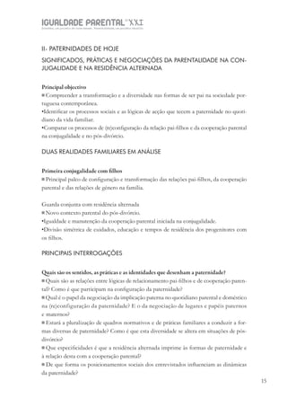 IGUALDADE PARENTALSÉC.
XXIGravidez, um projeto de nove meses . Parentalidade, um projeto vitalício
15
II- PATERNIDADES DE HOJE
SIGNIFICADOS, PRÁTICAS E NEGOCIAÇÕES DA PARENTALIDADE NA CON-
JUGALIDADE E NA RESIDÊNCIA ALTERNADA
Principal objectivo
Compreender a transformação e a diversidade nas formas de ser pai na sociedade por-
tuguesa contemporânea.
•Identiﬁcar os processos sociais e as lógicas de acção que tecem a paternidade no quoti-
diano da vida familiar.
•Comparar os processos de (re)conﬁguração da relação pai-ﬁlhos e da cooperação parental
na conjugalidade e no pós-divórcio.
DUAS REALIDADES FAMILIARES EM ANÁLISE
Primeira conjugalidade com filhos
Principal palco de conﬁguração e transformação das relações pai-ﬁlhos, da cooperação
parental e das relações de género na família.
Guarda conjunta com residência alternada
Novo contexto parental do pós-divórcio.
•Igualdade e manutenção da cooperação parental iniciada na conjugalidade.
•Divisão simétrica de cuidados, educação e tempos de residência dos progenitores com
os ﬁlhos.
PRINCIPAIS INTERROGAÇÕES
Quais são os sentidos, as práticas e as identidades que desenham a paternidade?
Quais são as relações entre lógicas de relacionamento pai-ﬁlhos e de cooperação paren-
tal? Como é que participam na conﬁguração da paternidade?
Qual é o papel da negociação da implicação paterna no quotidiano parental e doméstico
na (re)configuração da paternidade? E o da negociação de lugares e papéis paternos
e maternos?
Estará a pluralização de quadros normativos e de práticas familiares a conduzir a for-
mas diversas de paternidade? Como é que esta diversidade se altera em situações de pós-
divórcio?
Que especiﬁcidades é que a residência alternada imprime às formas de paternidade e
à relação desta com a cooperação parental?
De que forma os posicionamentos sociais dos entrevistados inﬂuenciam as dinâmicas
da paternidade?
 