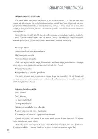 IGUALDADE PARENTALSÉC.
XXIGravidez, um projeto de nove meses . Parentalidade, um projeto vitalício
18
PATERNIDADES ASSERTIVAS
«Eu sempre defendi uma posição em que não há pais de fim-de-semana (…). Penso que tanto o pai
como a mãe são capazes e têm um papel preponderante na educação da criança. E que cada um conse-
gue preencher perfeitamente todas as necessidades de uma criança. A minha relação com os meus filhos
sempre foi muito junta e muito próxima. Eu sou muito agarrado... cuidar e educar cabe-me a mim, sou
auto-suficiente..»
Pascoal (nome fictício) tem 36 anos, é profissional de aeronáutica e está divorciado há
2 anos. É pai de duas crianças, com 8 e 3 anos. Desde o divórcio que a mais velha vive
com ele períodos de 20 dias alternados e a mais nova semanas alternadas.
Relação pai-filhos
Interacções alargadas e personalizadas
Protagonismo parental
•Individualização alargada
«Tudo o que eu faço é com eles, sempre foi, tento estar o máximo de tempo possível com eles. Sou eu que
quero fazer as coisas todas, sou eu que quero saber de tudo (...).» (Pascoal)
“Cuidar masculino”
Singularidade na partilha quotidiana
«Eu sempre fui muito mais presente com as crianças do que ela [ex-mulher]. Ela está presente está
em casa, mas eu sou muito mais atencioso e cuidadoso. A minha relação com os meus filhos sempre foi
muito mais próxima. » (Pascoal)
Coparentalidades paralelas
Papel Paterno
Papel Materno
Co -responsabilidade
Co-responsabilidade
Liderança nos cuidados e na educação
Autonomia, simetria e não ingerência
•Colaboração em práticas e espaços independentes
«Quando ela [a filha] está em casa de um, resolve aquele em casa de quem é que está. Há algumas
coisas conjuntas mas poucas coisas.»
(Bernardo (nome fictício) tem 47 anos, é Prof. Universitário e tem uma filha de 15 anos.
Está divorciado há 11 anos e, desde então, vive com a filha semanas repartidas)
 