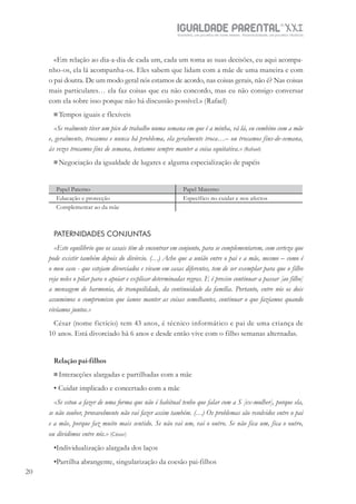 IGUALDADE PARENTALSÉC.
XXIGravidez, um projeto de nove meses . Parentalidade, um projeto vitalício
20
«Em relação ao dia-a-dia de cada um, cada um toma as suas decisões, eu aqui acompa-
nho-os, ela lá acompanha-os. Eles sabem que lidam com a mãe de uma maneira e com
o pai doutra. De um modo geral nós estamos de acordo, nas coisas gerais, não é? Nas coisas
mais particulares… ela faz coisas que eu não concordo, mas eu não consigo conversar
com ela sobre isso porque não há discussão possível.» (Rafael)
Tempos iguais e flexíveis
«Se realmente tiver um pico de trabalho numa semana em que é a minha, vá lá, eu combino com a mãe
e, geralmente, trocamos e nunca há problema, ela geralmente troca…– ou trocamos fins-de-semana,
às vezes trocamos fins de semana, tentamos sempre manter a coisa equitativa.» (Rafael)
Negociação da igualdade de lugares e alguma especialização de papéis
Papel Paterno Papel Materno
Educação e protecção Específico no cuidar e nos afectos
Complementar ao da mãe
PATERNIDADES CONJUNTAS
«Este equilíbrio que os casais têm de encontrar em conjunto, para se complementarem, com certeza que
pode existir também depois do divórcio. (…) Acho que a união entre o pai e a mãe, mesmo – como é
o meu caso - que estejam divorciados e vivam em casas diferentes, tem de ser exemplar para que o filho
veja neles o pilar para o apoiar e explicar determinadas regras. E é preciso continuar a passar [ao filho]
a mensagem de harmonia, de tranquilidade, da continuidade da família. Portanto, entre nós os dois
assumimos o compromisso que íamos manter as coisas semelhantes, continuar o que fazíamos quando
vivíamos juntos.»
César (nome fictício) tem 43 anos, é técnico informático e pai de uma criança de
10 anos. Está divorciado há 6 anos e desde então vive com o filho semanas alternadas.
Relação pai-filhos
Interacções alargadas e partilhadas com a mãe
• Cuidar implicado e concertado com a mãe
«Se estou a fazer de uma forma que não é habitual tenho que falar com a S [ex-mulher], porque ela,
se não souber, provavelmente não vai fazer assim também. (…) Os problemas são resolvidos entre o pai
e a mãe, porque faz muito mais sentido. Se não vai um, vai o outro. Se não fica um, fica o outro,
ou dividimos entre nós.» (César)
•Individualização alargada dos laços
•Partilha abrangente, singularização da coesão pai-filhos
 