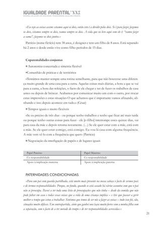 IGUALDADE PARENTALSÉC.
XXIGravidez, um projeto de nove meses . Parentalidade, um projeto vitalício
21
«Eu vejo as coisas assim: estamos aqui os dois, então isto é a dividir pelos dois. Se é para fazer, fazemos
os dois, estamos sempre os dois, vamos sempre os dois. A vida que eu levo aqui com ele é: “vamos fazer
a cama”, fazemos os dois juntos.»
Patrício (nome fictício) tem 38 anos, é designer e tem um filho de 8 anos. Está separado
há 2 anos e desde então vive como filho períodos de 15 dias.
Coparentalidades conjuntas
Autonomia concertada e simetria flexível
•Comunhão de práticas e de territórios
«Tentámos manter sempre uma rotina semelhante, para que não houvesse uma diferen-
ça muito grande de uma casa para a outra. Aquelas coisas mais diárias, a hora a que se vai
para a cama, a hora das refeições, o facto de ele chegar e ter de fazer os trabalhos de casa
antes ou depois de brincar. Acabamos por comunicar muito um com o outro, por trocar
estas impressões e estas situações O que achamos que é importante vamos afinando, ali-
nhando e isso depois acontece em tudo.» (César)
Tempos iguais e muito flexíveis
«Se eu preciso de três dias - ou porque tenho trabalhos e tenho que ficar até mais tarde
ou porque tenho outras coisas para fazer - ele [o filho] interrompe esses quinze dias, vai
para casa da mãe e depois retoma novamente. (…) Se ele quer estar com a mãe, está com
a mãe. Se ele quer estar comigo, está comigo. Eu vou lá casa com alguma frequência.
A mãe vem vê-lo com a frequência que quer» (Patrício)
Negociação da interligação de papéis e de lugares iguais
Papel Paterno Papel Materno
Co-responsabilidade Co-responsabilidade
Apoio à implicação materna Apoio à implicação paterna
PATERNIDADES CONDICIONADAS
«Para um pai com guarda partilhada, está muito mais presente na nossa cabeça o facto de sermos pais
e de termos responsabilidades. Porque, no fundo, quando se está casado há vários assuntos com que o pai
não se preocupa. Passei a ter toda uma lista de preocupações que não tinha – desde da comida que não
pode faltar em casa e todas essas coisas que a vida de uma criança implica – e tive que passar a gerir
melhor o tempo que estou a trabalhar. Sentimos que temos de ser nós a fazer as coisas – tudo isso foi, são,
situações muito difíceis. Em contrapartida, sinto que ganhei uns laços muito fortes com a minha filha com
a separação, com o facto de a ter metade do tempo e de ter responsabilidades acrescidas.»
 