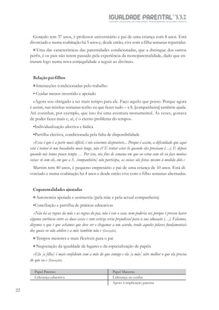 IGUALDADE PARENTALSÉC.
XXIGravidez, um projeto de nove meses . Parentalidade, um projeto vitalício
22
Gonçalo tem 37 anos, é professor universitário e pai de uma criança com 8 anos. Está
divorciado e numa coabitação há 5 anos e, desde então, vive com a filha semanas repartidas.
Uma das características das paternidades condicionadas, que a distingue dos outros
perfis, é os pais não terem passado pela experiência da monoparentalidade, dado que en-
traram logo numa nova conjugalidade a seguir ao divórcio.
Relação pai-filhos
Interacções condicionadas pelo trabalho
• Cuidar menos investido e apoiado
«Agora sou obrigado a ter mais tempo para ele. Faço aquilo que posso. Porque agora
é assim, nas minhas semanas tenho eu que fazer tudo – a S. [companheira] também ajuda.
Até cozinhar, por exemplo, que isso foi uma aventura monumental. Às vezes, gostava
de poder fazer mais e, aí, é o eterno problema do tempo».
•Individualização afectiva e lúdica
•Partilha electiva, condicionada pela falta de disponibilidade
«Essa é que é a parte mais difícil, é nós estarmos disponíveis... Porque é assim, a dificuldade que aqui
está é tentar ir um bocadinho mais longe, não é? É tentar estar lá quando eles precisam (…). E depois
quando nós temos pouco tempo … Por isso, nos fins de semana em que eu estou com ele eu faço muitas
coisas só com ele, em que a S. [companheira] não participa, as coisas são feitas mesmo à medida dele.»
Martim tem 40 anos, é pequeno empresário e pai de uma criança de 10 anos. Está di-
vorciado e numa coabitação há 4 anos e desde então vive com o filho semanas alternadas.
Coparentalidades ajustadas
Autonomia apoiada e assimetria (pela mãe e pela actual companheira)
•Conciliação e partilha de práticas educativas
«Não há as regras da mãe e as regras do pai, não é esse o caso, nem poderia ser, porque é preciso haver
alguma coerência entre as duas casas e com certeza seria prejudicial para a sua educação (…). Falamos,
dizemos o que é que achamos que deve ser e chegamos a um acordo, tendo aqueles pilares fundamentais
dos quais eu não abdico e a mãe também não.» (Gonçalo)
Tempos menores e mais flexíveis para o pai
Negociação da igualdade de lugares e da especialização de papéis
«Ela [a filha] é mais confidente com a mãe do que comigo e ela [a mãe] sabe melhor o que ela precisa
do que eu.» (Gonçalo)
Papel Paterno Papel Materno
Liderança educativa Liderança no cuidar
Apoio à implicação paterna
 