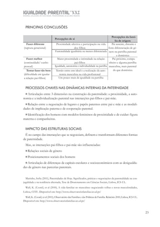 IGUALDADE PARENTALSÉC.
XXIGravidez, um projeto de nove meses . Parentalidade, um projeto vitalício
23
PRINCIPAIS CONCLUSÕES
Percepções de si
Percepções da famí-
lia de origem
Fazer diferente
(ruptura geracional)
Proximidade afectiva e participação na vida
dos filhos
Pai ausente, distante e
forte diferenciação de gé-
nero na partilha parental
e doméstica
Fusionalidade igualitária ou menos diferenciada
Fazer melhor
(continuidade/ cunho
pessoal)
Maior proximidade e intimidade na relação
pai-filhos
Pai próximo, compa-
nheiro e alguma partilha
masculina, mais parental
do que doméstica
Igualdade, autonomia e individualidade na partilha
Tentar fazer tão bem
(dificuldade em igualar
a relação pai-filhos)
Tensão entre este ideal e a realização da auto-
nomia masculina na vida profissional
Um pouco mais de igualdade na partilha
PROCESSOS CHAVES NAS DINÂMICAS INTERNAS DA PATERNIDADE
Articulação entre 3 dimensões na construção da paternidade: a proximidade, a auto-
nomia e a individualização parental nas interacções pai-filhos e pai-mãe.
Relação entre a negociação de lugares e papéis paternos entre pai e mãe e as modali-
dades de implicação paterna e de cooperação parental.
Identificação dos homens com modelos femininos de proximidade e de cuidar: figura
materna e companheiras.
IMPACTO DAS ESTRUTURAS SOCIAIS
É no campo das interacções que se negoceiam, definem e transformam diferentes formas
de paternidade.
Mas, as interacções pai-filhos e pai-mãe são influenciadas:
Relações sociais de género
Posicionamentos sociais dos homens
Articulação de diferenças de capitais escolares e socioeconómicos com as desigualda-
des de género nas parcerias parentais.
Marinho, Sofia (2011), Paternidades de Hoje. Significados, práticas e negociações da parentalidade na con-
jugalidade e na residência alternada, Tese de Doutoramento em Ciências Sociais, Lisboa, ICS-UL.
Wall, K. (Coord.) et al (2010), A vida familiar no masculino: negociando velhas e novas masculinidades,
Lisboa, CITE. Disponível em: http://www.observatoriofamilias.ics.ul.pt/
Wall, K. (Coord.) et al (2011), Observatório das Famílias e das Políticas de Família. Relatório 2010, Lisboa, ICS-UL.
Disponível em: http://www.observatoriofamilias.ics.ul.pt/
 