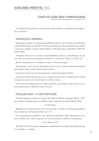 IGUALDADE PARENTALSÉC.
XXIGravidez, um projeto de nove meses . Parentalidade, um projeto vitalício
25
COMO OS JUÍZES VÊEM A PARENTALIDADE
Mestre Ana Reis Jorge [Socióloga] ana.j.mr@gmail.com
A residência das crianças no pós-divórcio: representações e experiências de magistra-
dos/as judiciais.
INTRODUÇÃO E PROBLEMA
Importantes avanços em matéria de igualdade de género em Portugal, nomeadamente
a partir da Revolução de Abril de 1974 mas permanência de claras assimetrias que tendem
a atravessar o próprio contexto judicial (Beleza, 1991; Sottomayor, 2002; Silva ,2005; Ma-
chado, 2005)
Alterações relevantes ao nível das responsabilidades parentais, nomeadamente no que
concerne às “posições dos progenitores feminino e masculino” (Melo et al. 2009: 24).
Relação dinâmica entre as mudanças sociais e as alterações legais;
Desfasamento entre uma lei apresentada como neutra e práticas judiciais permeadas
pela subjectividade e pelo contexto sócio-cultural.
Limitações decorrentes de uma perspectiva meramente jurídico-formal.
Estatísticas oficiais demonstram que na maior parte dos casos a residência das crianças
na sequência de processos de divórcio é confiada às mães.
Vários factores confluem para este dado, apelando a uma atenção especial quer ao con-
texto judicial quer às dinâmicas sócio-culturais.
EVOLUÇÃO LEGAL – O CASO PORTUGUÊS
Evolução legislativa tardia em matéria de família no Direito português (Bravo, 2007)
pese embora a tendência para as tradições legais evoluírem em cadeia (Cabral, 1993);
Estado Novo
Igualdade dos cidadãos perante a lei, “salvas, quanto à mulher, as diferenças resultantes
da sua natureza e do bem da família” (art.º 5.º).
Em termos gerais era atribuído ao pai o poder de representar o filho, administrar os seus
bens e decidir sobre todas as questões ao nível da instrução, trabalho e emancipação.
25 de Abril de 1974
DL 496/77, de 25.11, aboliu as disposições discriminatórias do Direito da Família no que
toca à mulher e aos filhos;
 