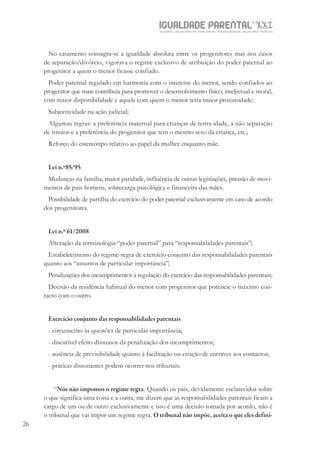 IGUALDADE PARENTALSÉC.
XXIGravidez, um projeto de nove meses . Parentalidade, um projeto vitalício
26
No casamento consagra-se a igualdade absoluta entre os progenitores mas nos casos
de separação/divórcio, vigorava o regime exclusivo de atribuição do poder paternal ao
progenitor a quem o menor ficasse confiado.
Poder paternal regulado em harmonia com o interesse do menor, sendo confiados ao
progenitor que mais contribuía para promover o desenvolvimento físico, intelectual e moral,
com maior disponibilidade e aquele com quem o menor teria maior proximidade;
Subjectividade na ação judicial;
Algumas regras: a preferência maternal para crianças de tenra idade, a não separação
de irmãos e a preferência do progenitor que tem o mesmo sexo da criança, etc.;
Reforço do estereótipo relativo ao papel da mulher enquanto mãe.
Lei n.º85/95
Mudanças na família, maior paridade, influência de outras legislações, pressão de movi-
mentos de pais-homens, sobrecarga psicológica e financeira das mães.
Possibilidade de partilha do exercício do poder paternal exclusivamente em caso de acordo
dos progenitores.
Lei n.º 61/2008
Alteração da terminologia “poder paternal” para “responsabilidades parentais”;
Estabelecimento do regime-regra de exercício conjunto das responsabilidades parentais
quanto aos “assuntos de particular importância”;
Penalizações dos incumprimentos à regulação do exercício das responsabilidades parentais;
Decisão da residência habitual do menor com progenitor que potencie o máximo con-
tacto com o outro.
Exercício conjunto das responsabilidades parentais
- circunscrito às questões de particular importância;
- discutível efeito dissuasor da penalização dos incumprimentos;
- ausência de previsibilidade quanto à facilitação ou criação de entraves aos contactos;
- práticas dissonantes podem ocorrer nos tribunais.
“Nós não impomos o regime regra. Quando os pais, devidamente esclarecidos sobre
o que significa uma coisa e a outra, me dizem que as responsabilidades parentais ficam a
cargo de um ou de outro exclusivamente e isso é uma decisão tomada por acordo, não é
o tribunal que vai impor um regime regra. O tribunal não impõe, aceita o que eles defini-
 