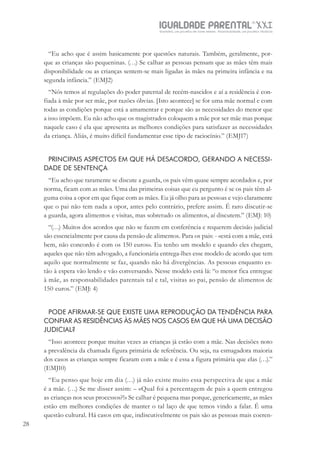 IGUALDADE PARENTALSÉC.
XXIGravidez, um projeto de nove meses . Parentalidade, um projeto vitalício
28
“Eu acho que é assim basicamente por questões naturais. Também, geralmente, por-
que as crianças são pequeninas. (…) Se calhar as pessoas pensam que as mães têm mais
disponibilidade ou as crianças sentem-se mais ligadas às mães na primeira infância e na
segunda infância.” (EMJ2)
“Nós temos aí regulações do poder paternal de recém-nascidos e aí a residência é con-
fiada à mãe por ser mãe, por razões óbvias. [Isto acontece] se for uma mãe normal e com
todas as condições porque está a amamentar e porque são as necessidades do menor que
a isso impõem. Eu não acho que os magistrados coloquem a mãe por ser mãe mas porque
naquele caso é ela que apresenta as melhores condições para satisfazer as necessidades
da criança. Aliás, é muito difícil fundamentar esse tipo de raciocínio.” (EMJ17)
PRINCIPAIS ASPECTOS EM QUE HÁ DESACORDO, GERANDO A NECESSI-
DADE DE SENTENÇA
“Eu acho que raramente se discute a guarda, os pais vêm quase sempre acordados e, por
norma, ficam com as mães. Uma das primeiras coisas que eu pergunto é se os pais têm al-
guma coisa a opor em que fique com as mães. Eu já olho para as pessoas e vejo claramente
que o pai não tem nada a opor, antes pelo contrário, prefere assim. É raro discutir-se
a guarda, agora alimentos e visitas, mas sobretudo os alimentos, aí discutem.” (EMJ: 10)
“(…) Muitos dos acordos que não se fazem em conferência e requerem decisão judicial
são essencialmente por causa da pensão de alimentos. Para os pais: - «está com a mãe, está
bem, não concordo é com os 150 euros». Eu tenho um modelo e quando eles chegam,
aqueles que não têm advogado, a funcionária entrega-lhes esse modelo de acordo que tem
aquilo que normalmente se faz, quando não há divergências. As pessoas enquanto es-
tão à espera vão lendo e vão conversando. Nesse modelo está lá: “o menor fica entregue
à mãe, as responsabilidades parentais tal e tal, visitas ao pai, pensão de alimentos de
150 euros.” (EMJ: 4)
PODE AFIRMAR-SE QUE EXISTE UMA REPRODUÇÃO DA TENDÊNCIA PARA
CONFIAR AS RESIDÊNCIAS ÀS MÃES NOS CASOS EM QUE HÁ UMA DECISÃO
JUDICIAL?
“Isso acontece porque muitas vezes as crianças já estão com a mãe. Nas decisões noto
a prevalência da chamada figura primária de referência. Ou seja, na esmagadora maioria
dos casos as crianças sempre ficaram com a mãe e é essa a figura primária que elas (…).”
(EMJ10)
“Eu penso que hoje em dia (…) já não existe muito essa perspectiva de que a mãe
é a mãe. (…) Se me disser assim: – «Qual foi a percentagem de pais a quem entregou
as crianças nos seus processos?!» Se calhar é pequena mas porque, genericamente, as mães
estão em melhores condições de manter o tal laço de que temos vindo a falar. É uma
questão cultural. Há casos em que, indiscutivelmente os pais são as pessoas mais coeren-
 