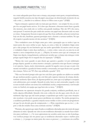 IGUALDADE PARENTALSÉC.
XXIGravidez, um projeto de nove meses . Parentalidade, um projeto vitalício
29
tes e mais adequadas para ficar com a criança, seja porque eram quem, excepcionalmente,
naquela família assumia esse tipo de papel, seja porque em determinado momento da sua
vida a mãe (…) decidiu ir-se embora e deixar os filhos com os pais.” (EMJ9)
“Agora começam a aparecer cada vez mais pais que dizem: – «eu sempre fiz isso, eu sem-
pre tive um papel muito activo». Aí é claro que discutem e discutem muito bem a guarda
dos menores, mas ainda não se verifica uma grande mudança. Não são 50% dos casos,
nem pensar! A maioria dos pais ainda não assume esse papel mas discutem cada vez mais
as visitas. Antigamente ficavam à espera do que lhes fosse atribuído, achavam normal mas
hoje em dia não, batalham, querem participar mais e durante a semana também. No que
diz respeito à guarda mesmo tal não acontece.” (EMJ16)
“Nos verdadeiros casos de litígio entre pai e mãe a percepção que eu tenho é que na
maior parte dos casos atribuí ao pai. Agora, eu estou a falar de verdadeiro litígio entre
pai e mãe porque há um fenómeno que me tenho apercebido: há muitos casos em que
o verdadeiro litígio é entre duas mulheres, (…) entre a mãe e uma avó, ou uma tia ou até
mesmo a nova companheira do pai. (…) Depois, há muitos casos que até começam em
litígio mas depois, tranquilamente, acabam por acordar que a criança seja entregue à mãe
porque aquele litígio foi só naquela fase de separação.” (EMJ22)
“Muitas das vezes quando os pais dizem que querem a guarda é só por embirração
porque depois, quando se coloca mesmo a situação, a primeira coisa que fazem é entregar
à avó paterna. Agora, muito sinceramente, quando há aqueles casos em que os pais vêm
mesmo reivindicar a guarda de forma sentida e estruturada, em regra ficam com a guarda
das crianças. Talvez em 70% lhes seja atribuída a guarda.” (E5)
“Não sou favorável porque acho que isso está feito para agradar aos adultos no sentido
de que nenhum perdeu a guerra, não está feito pelo superior interesse de criança absolu-
tamente nenhuma. Quer dizer, de algumas poderá ser, tanto que eu já apliquei a excepção
com adolescentes, por exemplo. Quando já estão, bem ou mal, enraizados naquilo e não
se tem revelado nefasto em termos de estabilidade escolar, comportamental, é um bocado
como no futebol, em equipa que joga bem não se mexe. ” (EMJ23)
“Raramente me aparecem situações de guarda conjunta, residência partilhada, mas aí
tenho alguma dificuldade. Quando vêm com a ideia de um dia aqui, outro dia ali, nor-
malmente digo logo que não aceito porque a experiência que tenho é que essas situações
não resultam e isso pode causar graves problemas nos miúdos. Na minha perspectiva,
a residência partilhada e a guarda conjunta nesses moldes só deve existir em progenitores
em que há um elevado grau de compreensão. (…) Pelas experiências que eu tive (…) de-
pois a vida dos miúdos ficou uma confusão enorme.” (EMJ20)
“Portanto, eles querem que sejam fixadas as residências alternadas para não terem de pagar
alimentos às mães. Quando me vêm cá com residências alternadas eu mando fazer relató-
rios para confirmar. (…) Às vezes apresentam-me acordos assim mas eu não homologo,
vou verificar porque não me parece que as residências alternadas sejam o melhor para
a criança. (…) é porque na maior parte dos casos as pessoas (…) continuam em conflito
 