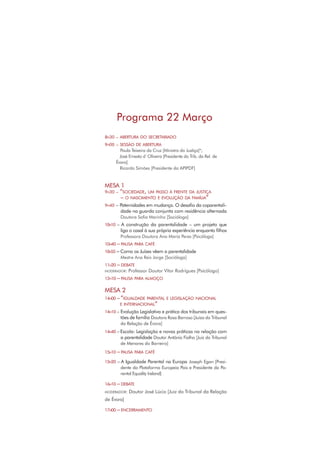 Programa 22 Março
8H30 – ABERTURA DO SECRETARIADO
9H00 – SESSÃO DE ABERTURA
Paula Teixeira da Cruz [Ministra da Justiça]*;
José Ernesto d`Oliveira [Presidente do Trib. da Rel. de
Évora]
Ricardo Simões [Presidente da APIPDF]
MESA 1
9H30 – “SOCIEDADE, UM PASSO À FRENTE DA JUSTIÇA
– O NASCIMENTO E EVOLUÇÃO DA FAMÍLIA”
9H40 – Paternidades em mudança. O desaﬁo da coparentali-
dade na guarda conjunta com residência alternada
Doutora Soﬁa Marinho [Socióloga]
10H10 – A construção da parentalidade – um projeto que
liga o casal à sua própria experiência enquanto ﬁlhos
Professora Doutora Ana Maria Peres [Psicóloga]
10H40 – PAUSA PARA CAFÉ
10H55 – Como os Juízes vêem a parentalidade
Mestre Ana Reis Jorge [Socióloga]
11H20 – DEBATE
MODERADOR: Professor Doutor Vítor Rodrigues [Psicólogo]
12H10 – PAUSA PARA ALMOÇO
MESA 2
14H00 – “IGUALDADE PARENTAL E LEGISLAÇÃO NACIONAL
E INTERNACIONAL”
14H10 – Evolução Legislativa e prática dos tribunais em ques-
tões de família Doutora Rosa Barroso [Juíza do Tribunal
da Relação de Évora]
14H40 – Escola: Legislação e novas práticas na relação com
a parentalidade Doutor António Fialho [Juiz do Tribunal
de Menores do Barreiro]
15H10 – PAUSA PARA CAFÉ
15H20 – A Igualdade Parental na Europa Joseph Egan [Presi-
dente da Plataforma Europeia Pais e Presidente da Pa-
rental Equality Ireland]
16H10 – DEBATE
MODERADOR: Doutor José Lúcio [Juiz do Tribunal da Relação
de Évora]
17H00 – ENCERRAMENTO
 
