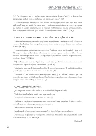 IGUALDADE PARENTALSÉC.
XXIGravidez, um projeto de nove meses . Parentalidade, um projeto vitalício
30
(…). Depois quem acaba por ajudar os pais com os miúdos são os avós (…) e as desgraçadas
das crianças andam com as tralhas de um lado para o outro”. (E5)
“Nós continuamos a ter aquela ideia de que a criança precisa de uma sede para a sua
vida, sendo que, se os pais chegarem aqui e continuarem a relacionar-se bem, porventura
até melhor do que no casamento, não há nenhum problema que a criança tenha duas sedes.
Será o espaço natural deles, quer na casa de um quer na casa do outro.” (EMJ1)
OUTROS CONSTRANGIMENTOS AO NÍVEL DA ACÇÃO JUDICIAL
“Há situações muito graves de incumprimento nas visitas e é precisamente onde nós temos
maiores debilidades, é no cumprimento das visitas onde o nosso sistema tem maiores
falhas.” (EMJ13)
“Para ser sincera, muitas vezes recorre-se ao fundo de forma um bocado leviana. (…)
São capazes até de ter bens (…) e acham que não têm de pagar a pensão aos filhos. Como
não têm entidade patronal, como não é possível o pagamento coercivo da prestação, in-
tervém o fundo.” (EMJ16)
“Quando estamos num cível genérico, como é o caso, cada vez comentamos mais entre
colegas que a especialização é fundamental.” (EMJ18)
“Aqui existe uma grande lacuna da lei, a falta de assessoria em termos de mediação familiar,
que aliás tenho o dever de comunicar às partes.(EMJ17)
“Muitas vezes o relatório que se pede segurança social, pese embora o trabalho que eles
têm, não tem quase utilidade nenhuma. Eles limitam-se praticamente a fazer entrevistas
aos pais e isso também faço eu aqui. (EMJ1)
CONCLUSÕES PRELIMINARES
Juiz enquanto ator social – ausência de neutralidade/imparcialidade;
Visão funcionalizada de papéis com base no género;
Expetativas normativas face à família e à criança;
Embora se verifiquem importantes avanços em matéria de igualdade de género na lei,
nos valores e nas práticas permanecem assimetrias;
Insuficiências técnicas e estruturais;
Igualdade de género: um compromisso de/em favor de homens e mulheres;
Necessidade de políticas e educação no sentido da erradicação de desigualdades e um
novo olhar sobre e com a criança.
Obrigada!
 