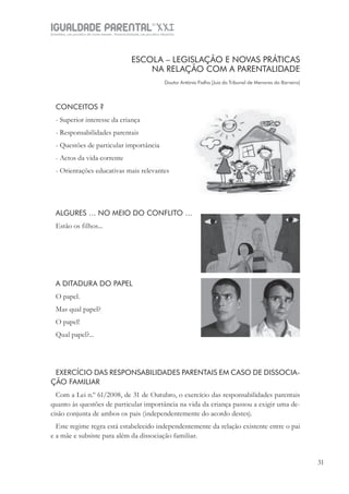 IGUALDADE PARENTALSÉC.
XXIGravidez, um projeto de nove meses . Parentalidade, um projeto vitalício
31
ESCOLA – LEGISLAÇÃO E NOVAS PRÁTICAS
NA RELAÇÃO COM A PARENTALIDADE
Doutor António Fialho [Juiz do Tribunal de Menores do Barreiro]
CONCEITOS ?
- Superior interesse da criança
- Responsabilidades parentais
- Questões de particular importância
- Actos da vida corrente
- Orientações educativas mais relevantes
ALGURES … NO MEIO DO CONFLITO …
Estão os filhos...
A DITADURA DO PAPEL
O papel.
Mas qual papel?
O papel!
Qual papel?...
EXERCÍCIO DAS RESPONSABILIDADES PARENTAIS EM CASO DE DISSOCIA-
ÇÃO FAMILIAR
Com a Lei n.º 61/2008, de 31 de Outubro, o exercício das responsabilidades parentais
quanto às questões de particular importância na vida da criança passou a exigir uma de-
cisão conjunta de ambos os pais (independentemente do acordo destes).
Este regime regra está estabelecido independentemente da relação existente entre o pai
e a mãe e subsiste para além da dissociação familiar.
 