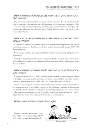 IGUALDADE PARENTALSÉC.
XXIGravidez, um projeto de nove meses . Parentalidade, um projeto vitalício
32
EXERCÍCIO DAS RESPONSABILIDADES PARENTAIS EM CASO DE DISSOCIA-
ÇÃO FAMILIAR
O exercício das responsabilidades parentais relativas aos actos da vida corrente do filho
cabe ao progenitor com quem ele reside habitualmente ou ao progenitor com quem o filho
se encontra temporariamente; porém, este último, não deve contrariar as orientações edu-
cativas mais relevantes, tal como elas são definidas pelo progenitor com quem o filho
resida habitualmente.
EXERCÍCIO DAS RESPONSABILIDADES PARENTAIS EM CASO DE DISSO-
CIAÇÃO FAMILIAR
Só assim não será se o exercício conjunto das responsabilidades parentais for julgado
contrário aos interesses do filho e por decisão judicial fundamentada (artigo 1906.º, n.º 2
do Código Civil).
Neste caso, o exercício das responsabilidades parentais é apenas exercido por um dos
progenitores.
Contudo, o progenitor que não exerça as responsabilidades parentais tem o direito de ser
informado sobre o modo de exercício destas, designadamente sobre a educação e o modo
de vida do filho.
EXERCÍCIO DAS RESPONSABILIDADES PARENTAIS EM CASO DE DISSOCIA-
ÇÃO FAMILIAR
É o progenitor com quem a criança reside habitualmente que transmite a esta os valores,
os princípios e as regras que lhe permitem estruturar a personalidade e modelar compor-
tamentos, normalmente relacionadas com a sua vida escolar e extracurricular.
Assim, o outro progenitor não deve alterar de forma substancial ou relevante os hábitos,
os comportamentos, as actividades escolares, a disciplina que é incutida ao filho menor
ou, dizendo de outra maneira, é importante que a criança sinta que o pai e a mãe actuam
e educam em conjunto e que um não desautoriza o outro nas áreas da instrução e da for-
mação humana cívica, ética e de desenvolvimento da personalidade.
RESPONSABILIDADES PARENTAIS E EDUCAÇÃO
Compete aos pais, no interesse dos fi-
lhos, dirigir a sua educação (artigos 1878.º,
n.º 1 e 1885.º, ambos do Código Civil).
 