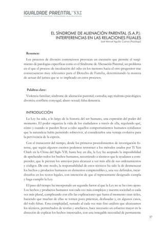 IGUALDADE PARENTALSÉC.
XXIGravidez, um projeto de nove meses . Parentalidade, um projeto vitalício
37
EL SÍNDROME DE ALIENACIÓN PARENTAL (S.A.P.):
INTERFERENCIAS EN LAS RELACIONES FILIALES
José Manuel Aguilar Cuenca [Psicólogo]
Resumen:
Los procesos de divorcio contenciosos provocan un escenario que permite el surgi-
miento de patologías específicas como es el Síndrome de Alienación Parental, un problema
en el que el proceso de inculcación del odio en los menores hacia el otro progenitor trae
consecuencias muy relevantes para el Derecho de Familia, determinando la manera
de actuar del jurista que se ve implicado en estos procesos.
Palabras clave:
Violencia familiar; síndrome de alienación parental; custodia; sap; maltrato psicológico;
divorcio; conflicto conyugal; abuso sexual; falsa denuncia.
INTRODUCCIÓN
La Ley ha sido, a lo largo de la historia del ser humano, una expresión del poder del
momento. El poder organiza la vida de los ciudadanos a través de ella, regulando qué,
cómo y cuando se pueden llevar a cabo aquellos comportamientos humanos cotidianos
que la naturaleza había permitido sobrevivir, al considerarlos una ventaja evolutiva para
la pervivencia de la especie.
Con el transcurrir del tiempo, desde los primeros procedimientos de investigación fo-
rense, que según algunos escritos podemos retrotraer a los métodos usados por Ti Yen
Chieh en la China del Siglo VII, hasta hoy en día, la Ley ha aceptado la imposibilidad
de aprehender todos los hechos humanos, recurriendo a técnicos que le ayudasen a com-
prender, que le prestan los anteojos para alcanzar a ver más allá de sus ordenamientos
y códigos. De este modo, la responsabilidad de estos técnicos ha sido la de desmenuzar
los hechos y productos humanos en elementos comprensibles y, una vez definidos, incar-
dinarlos en los textos legales, con intención de que el representante designado cumpla
y haga cumplir la Ley.
El paso del tiempo ha incorporado un segundo factor al que la Ley no se ha visto ajeno.
Los hechos y productos humanos son cada vez más complejos y nuestra sociedad es cada
vez más plural, complicando con ello las explicaciones que hasta el momento eran útiles,
haciendo que muchas de ellas se tornen poco prácticas, desfasadas y, en algunos casos,
del todo falsas. Esta complejidad, sumado al cada vez más fino análisis que alcanzamos
los técnicos, pertrechados de teorías y artefactos, hace necesario un esfuerzo mayor en la
dirección de explicar los hechos interesados, con una innegable necesidad de permanente
 