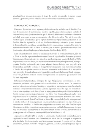 IGUALDADE PARENTALSÉC.
XXIGravidez, um projeto de nove meses . Parentalidade, um projeto vitalício
38
actualización, si no queremos correr el riesgo de, no sólo no entender el mundo en que
vivimos y, por tanto, actuar sobre el, sino de cometer severos errores de criterio.
LA FAMILIA NO HA MUERTO
En contra de muchas voces agoreras, el divorcio no ha acabado con la familia. Con
más de veinte años de experiencia a nuestras espaldas, ya podemos dar por acabado el
discurso de aquellos que consideraron que el divorcio destruiría los cimientos de nuestra
sociedad, acarreando severas consecuencias a los hijos afectados. Aún así, hoy en día,
muchos siguen considerando que la ruptura matrimonial representa la destrucción de las
familias. Con las separación, el núcleo familiar se desintegra, siendo el primer síntoma
la desmembración, seguida de una pérdida afectiva y ausencia de contacto. Por tanto, la
ruptura matrimonial sería el fin de la familia y, en la medida que exista una mayor tasa
de divorcio, más debilitada estaría la institución familiar (Ruiz
i
, 1999).
En la actualidad se abre camino la idea de que el divorcio es el fin de la relación, pero no
el fin de la familia, representando una nueva forma de organización, dentro de un marco
de relaciones diferencial, entre los miembros que la componen (Arditti & Keith
ii
, 1993).
La presencia, cada vez mayor, de diversos sistemas familiares (monoparentales, homopa-
rentales, familias horizontales, etc...), que adoptan formas distintas para responder a la
diversidad de realidades sociales, es el segundo factor relevante en el panorama actual de
la familia. En mi opinión, esto no es sino una muestra de la flexibilidad de la institución
para responder de modo adaptativo a los cambios que la sociedad marca. Desde este pun-
to de vista, la familia sería un sistema de organización tan poderoso que su futuro está
del todo asegurado.
Si buscamos la familia hacia principios del siglo XX podemos encontrarnos a la fami-
lia extensa, en la que varias generaciones convivían bajo el mismo techo. De esta suerte
abuelos, hijos, nietos, e incluso biznietos o tataranietos, mantenían un estrecho vínculo
sostenido sobre la interacción diaria. Durante la primera mitad del siglo fue conformán-
dose el paso siguiente, en la dirección de la segregación y la búsqueda de intimidad de la
familia nuclear, compuesta por la pareja y sus hijos. Es a finales del pasado siglo, y con
mayor actualidad en el presente, cuando surge un nuevo concepto de familia cuya princi-
pal característica es la diversificación de su forma. De este modo la familia monoparental,
la familia sin lazos de consanguinidad –padres y madres adoptivas o con hijos fruto de la
inseminación artificial-, la familia con progenitores de un sólo sexo o las familias cuyos
hijos tienen un único progenitor consanguíneo, son una realidad abrumadora y, hoy por
hoy, con tendencia a convertirse en predominante en nuestra sociedad. Si volvemos a la
preocupación inicial, la supuesta desaparición de la familia no es tal.
A principios del siglo XXI la familia es una realidad fundamental, sustentadora, de la
organización social humana, cuya diversificación no es sino la lucha por la adaptación
a la pluralidad de circunstancias que las relaciones humanas, el cambio en los valores
económicos, sociales, culturales y religiosos, generan. Aún más, en el principio de siglo la
 