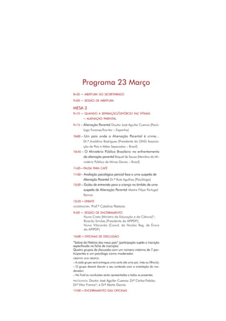 8H30 – ABERTURA DO SECRETARIADO
9H00 – SESSÃO DE ABERTURA
MESA 3
9H10 – QUANDO A SEPARAÇÃO/DIVÓRCIO FAZ VÍTIMAS
– ALIENAÇÃO PARENTAL
9H15 – Alienação Parental Doutor José Aguilar Cuenca [Psicó-
logo Forense/Escritor – Espanha]
10H00 – Um país onde a Alienação Parental é crime...
Dr.º Analdino Rodrigues [Presidente da ONG Associa-
ção de Pais e Mães Separados – Brasil]
10H45 – O Ministério Público Brasileiro no enfrentamento
da alienação parental Raquel de Souza [Membro do Mi-
nistério Público de Minas Gerais – Brasil]
11H35– PAUSA PARA CAFÉ
11H50 – Avaliação psicológica pericial face a uma suspeita de
Alienação Parental Dr.ª Rute Agulhas [Psicóloga]
12H20 – Guião de entrevista para a criança no âmbito de uma
suspeita de Alienação Parental Mestre Filipa Portugal
Ramos
12H35 – DEBATE
MODERADORA: Prof.ª Catalina Pestana
9H00 – SESSÃO DE ENCERRAMENTO
Nuno Crato [Ministro da Educação e da Ciência]*;
Ricardo Simões [Presidente da APIPDF];
Nuno Vilaranda [Coord. do Núcleo Reg. de Évora
da APIPDF]
15H00 – OFICINAS DE DISCUSSÃO
“Sobrei da História dos meus pais” (participação sujeita a inscrição
especiﬁcada na ﬁcha de inscrição)
Quatro grupos de discussão com um número máximo de 7 par-
ticipantes e um psicólogo como moderador.
OBJETIVO DOS GRUPOS:
– A cada grupo será entregue uma carta (de uma pai, mãe ou ﬁlho/a);
– O grupo deverá discutir o seu conteúdo com a orientação do mo-
derador;
– No ﬁnal as conclusões serão apresentadas a todos os presentes.
PSICÓLOGOS: Doutor José Aguilar Cuenca; Drº Carlos Falcão;
Drº Vitor Franco*; e Drª Marta Garcia.
17H00 – ENCERRAMENTO DAS OFICINAS
Programa 23 Março
 