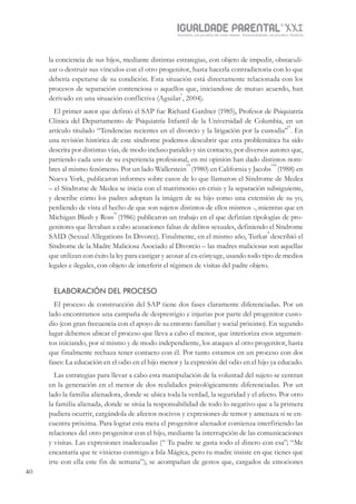 IGUALDADE PARENTALSÉC.
XXIGravidez, um projeto de nove meses . Parentalidade, um projeto vitalício
40
la conciencia de sus hijos, mediante distintas estrategias, con objeto de impedir, obstaculi-
zar o destruir sus vínculos con el otro progenitor, hasta hacerla contradictoria con lo que
debería esperarse de su condición. Esta situación está directamente relacionada con los
procesos de separación contenciosa o aquellos que, iniciandose de mutuo acuerdo, han
derivado en una situación conflictiva (Aguilar
v
, 2004).
El primer autor que definió el SAP fue Richard Gardner (1985), Profesor de Psiquiatría
Clínica del Departamento de Psiquiatría Infantil de la Universidad de Columbia, en un
artículo titulado “Tendencias recientes en el divorcio y la litigación por la custodia”
vi
. En
una revisión histórica de este síndrome podemos descubrir que esta problemática ha sido
descrita por distintas vías, de modo incluso paralelo y sin contacto, por diversos autores que,
partiendo cada uno de su experiencia profesional, en mi opinión han dado distintos nom-
bres al mismo fenómeno. Por un lado Wallerstein
vii
(1980) en California y Jacobs
viii
(1988) en
Nueva York, publicaron informes sobre casos de lo que llamaron el Síndrome de Medea
– el Síndrome de Medea se inicia con el matrimonio en crisis y la separación subsiguiente,
y describe cómo los padres adoptan la imágen de su hijo como una extensión de su yo,
perdiendo de vista el hecho de que son sujetos distintos de ellos mismos -, mientras que en
Michigan Blush y Ross
ix
(1986) publicaron un trabajo en el que definían tipologías de pro-
genitores que llevaban a cabo acusaciones falsas de delitos sexuales, definiendo el Síndrome
SAID (Sexual Allegations In Divorce). Finalmente, en el mismo año, Turkat
x
describió el
Síndrome de la Madre Maliciosa Asociado al Divorcio – las madres maliciosas son aquellas
que utilizan con éxito la ley para castigar y acosar al ex-cónyuge, usando todo tipo de medios
legales e ilegales, con objeto de interferir el régimen de visitas del padre objeto.
ELABORACIÓN DEL PROCESO
El proceso de construcción del SAP tiene dos fases claramente diferenciadas. Por un
lado encontramos una campaña de desprestigio e injurias por parte del progenitor custo-
dio (con gran frecuencia con el apoyo de su entorno familiar y social próximo). En segundo
lugar debemos ubicar el proceso que lleva a cabo el menor, que interioriza esos argumen-
tos iniciando, por sí mismo y de modo independiente, los ataques al otro progenitor, hasta
que finalmente rechaza tener contacto con él. Por tanto estamos en un proceso con dos
fases: La educación en el odio en el hijo menor y la expresión del odio en el hijo ya educado.
Las estrategias para llevar a cabo esta manipulación de la voluntad del sujeto se centran
en la generación en el menor de dos realidades psicológicamente diferenciadas. Por un
lado la familia alienadora, donde se ubica toda la verdad, la seguridad y el afecto. Por otro
la familia alienada, donde se sitúa la responsabilidad de todo lo negativo que a la primera
pudiera ocurrir, cargándola de afectos nocivos y expresiones de temor y amenaza si se en-
cuentra próxima. Para lograr esta meta el progenitor alienador comienza interfiriendo las
relaciones del otro progenitor con el hijo, mediante la interrupción de las comunicaciones
y visitas. Las expresiones inadecuadas (“ Tu padre se gasta todo el dinero con esa”; “Me
encantaría que te vinieras conmigo a Isla Mágica, pero tu madre insiste en que tienes que
irte con ella este fin de semana”), se acompañan de gestos que, cargados de emociones
 