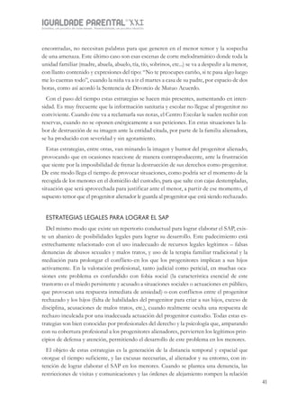 IGUALDADE PARENTALSÉC.
XXIGravidez, um projeto de nove meses . Parentalidade, um projeto vitalício
41
encontradas, no necesitan palabras para que generen en el menor temor y la sospecha
de una amenaza. Este último caso son esas escenas de corte melodramático donde toda la
unidad familiar (madre, abuela, abuelo, tía, tío, sobrinos, etc...) se va a despedir a la menor,
con llanto contenido y expresiones del tipo: “No te preocupes cariño, si te pasa algo luego
me lo cuentas todo”, cuando la niña va a ir el martes a casa de su padre, por espacio de dos
horas, como así acordó la Sentencia de Divorcio de Mutuo Acuerdo.
Con el paso del tiempo estas estrategias se hacen más presentes, aumentando en inten-
sidad. Es muy frecuente que la información sanitaria y escolar no llegue al progenitor no
conviviente. Cuando éste va a reclamarla sus notas, el Centro Escolar le suelen recibir con
reservas, cuando no se oponen enérgicamente a sus peticiones. En estas situaciones la la-
bor de destrucción de su imagen ante la entidad citada, por parte de la familia alienadora,
se ha producido con severidad y sin agotamiento.
Estas estrategias, entre otras, van minando la imagen y humor del progenitor alienado,
provocando que en ocasiones reaccione de manera contraproducente, ante la frustración
que siente por la imposibilidad de frenar la destrucción de sus derechos como progenitor.
De este modo llega el tiempo de provocar situaciones, como podría ser el momento de la
recogida de los menores en el domicilio del custodio, para que salte con cajas destempladas,
situación que será aprovechada para justificar ante el menor, a partir de ese momento, el
supuesto temor que el progenitor alienador le guarda al progenitor que está siendo rechazado.
ESTRATEGIAS LEGALES PARA LOGRAR EL SAP
Del mismo modo que existe un repertorio conductual para lograr elaborar el SAP, exis-
te un abanico de posibilidades legales para lograr su desarrollo. Este padecimiento está
estrechamente relacionado con el uso inadecuado de recursos legales legítimos – falsas
denuncias de abusos sexuales y malos tratos, y uso de la terapia familiar tradicional y la
mediación para prolongar el conflicto-en los que los progenitores implican a sus hijos
activamente. En la valoración profesional, tanto judicial como pericial, en muchas oca-
siones este problema es confundido con fobia social (la característica esencial de este
trastorno es el miedo persistente y acusado a situaciones sociales o actuaciones en público,
que provocan una respuesta inmediata de ansiedad) o con conflictos entre el progenitor
rechazado y los hijos (falta de habilidades del progenitor para criar a sus hijos, exceso de
disciplina, acusaciones de malos tratos, etc.), cuando realmente oculta una respuesta de
rechazo inculcada por una inadecuada actuación del progenitor custodio. Todas estas es-
trategias son bien conocidas por profesionales del derecho y la psicología que, amparando
con su cobertura profesional a los progenitores alienadores, pervierten los legítimos prin-
cipios de defensa y atención, permitiendo el desarrollo de este problema en los menores.
El objeto de estas estrategias es la generación de la distancia temporal y espacial que
otorgue el tiempo suficiente, y las excusas necesarias, al alienador y su entorno, con in-
tención de lograr elaborar el SAP en los menores. Cuando se plantea una denuncia, las
restricciones de visitas y comunicaciones y las órdenes de alejamiento rompen la relación
 