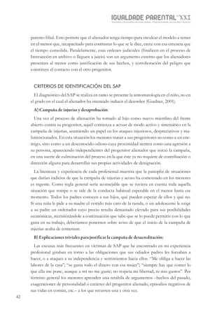 IGUALDADE PARENTALSÉC.
XXIGravidez, um projeto de nove meses . Parentalidade, um projeto vitalício
42
parento filial. Esto permite que el alienador tenga tiempo para inculcar el modelo a temer
en el menor que, incapacitado para contrastar lo que se le dice, crece con esa creencia que
el tiempo consolida. Paralelamente, esas ordenes judiciales (finalicen en el proceso de
Instrucción en archivo o lleguen a juicio) son un argumento externo que los alienadores
presentan al menor como justificación de sus hechos, y corroboración del peligro que
constituye el contacto con el otro progenitor.
CRITERIOS DE IDENTIFICACIÓN DEL SAP
El diagnóstico del SAP se realiza en tanto se presente la sintomatología en el niño, no en
el grado en el cual el alienador ha intentado inducir el desorden (Gardner, 2001).
A) Campaña de injurias y desaprobación:
Una vez el proceso de alienación ha tomado al hijo como nuevo miembro del frente
abierto contra su progenitor, aquél comienza a actuar de modo activo y sistemático en la
campaña de injurias, asumiendo un papel en los ataques injuriosos, despreciativos y ma-
lintencionados. En esta situación los menores tratan a sus progenitores no como a un ene-
migo, sino como a un desconocido odioso cuya proximidad sienten como una agresión a
su persona, apareciendo independientes del progenitor alienador que inició la campaña,
en una suerte de culminación del proceso en la que éste ya no requiere de contribución o
dirección alguna para desarrollar sus propias actividades de denigración.
La literatura y experiencia de cada profesional muestra que la panoplia de situaciones
que darían indicios de que la campaña de injurias y acoso ha comenzado en los menores
es ingente. Como regla general sería aconsejable que se tuviera en cuenta toda aquella
situación que rompe o se sale de la conducta habitual esperable en el menor hasta ese
momento. Todos los padres conocen a sus hijos, qué pueden esperar de ellos y qué no.
Si una niña le pide a su madre el vestido más caro de la tienda, o un adolescente le exige
a su padre un ordenador cuyo precio resulta demasiado elevado para sus posibilidades
económicas, recriminándole a continuación que sabe que se lo puede permitir con lo que
gana en su trabajo, deberíamos ponernos sobre aviso de que el inicio de la campaña de
injurias acaba de comenzar.
B) Explicaciones triviales para justificar la campaña de desacreditación:
Las excusas más frecuentes en víctimas de SAP que he encontrado en mi experiencia
profesional giraban en torno a las obligaciones que sus odiados padres les forzaban a
hacer, o a ataques a su independencia y sentimientos hacia ellos. “Me obliga a hacer las
labores de la casa”; “se gasta todo el dinero con esa mujer”; “siempre hay que comer lo
que ella me pone, aunque a mí no me guste; no respeta mi libertad, ni mis gustos”. Por
término general los menores aprenden una retahíla de argumentos –hechos del pasado,
exageraciones de personalidad o carácter del progenitor alienado, episodios negativos de
sus vidas en común, etc.– a los que recurren una y otra vez.
 
