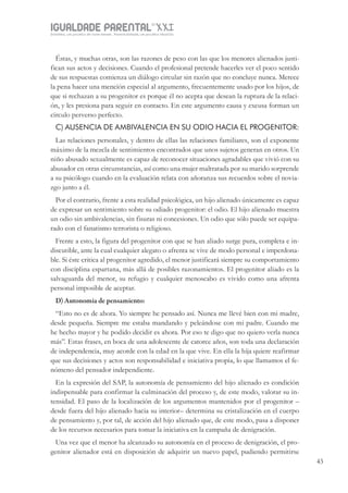 IGUALDADE PARENTALSÉC.
XXIGravidez, um projeto de nove meses . Parentalidade, um projeto vitalício
43
Éstas, y muchas otras, son las razones de peso con las que los menores alienados justi-
fican sus actos y decisiones. Cuando el profesional pretende hacerles ver el poco sentido
de sus respuestas comienza un diálogo circular sin razón que no concluye nunca. Merece
la pena hacer una mención especial al argumento, frecuentemente usado por los hijos, de
que si rechazan a su progenitor es porque él no acepta que desean la ruptura de la relaci-
ón, y les presiona para seguir en contacto. En este argumento causa y excusa forman un
círculo perverso perfecto.
C) AUSENCIA DE AMBIVALENCIA EN SU ODIO HACIA EL PROGENITOR:
Las relaciones personales, y dentro de ellas las relaciones familiares, son el exponente
máximo de la mezcla de sentimientos encontrados que unos sujetos generan en otros. Un
niño abusado sexualmente es capaz de reconocer situaciones agradables que vivió con su
abusador en otras circunstancias, así como una mujer maltratada por su marido sorprende
a su psicólogo cuando en la evaluación relata con añoranza sus recuerdos sobre el novia-
zgo junto a él.
Por el contrario, frente a esta realidad psicológica, un hijo alienado únicamente es capaz
de expresar un sentimiento sobre su odiado progenitor: el odio. El hijo alienado muestra
un odio sin ambivalencias, sin fisuras ni concesiones. Un odio que sólo puede ser equipa-
rado con el fanatismo terrorista o religioso.
Frente a esto, la figura del progenitor con que se han aliado surge pura, completa e in-
discutible, ante la cual cualquier alegato o afrenta se vive de modo personal e imperdona-
ble. Si éste critica al progenitor agredido, el menor justificará siempre su comportamiento
con disciplina espartana, más allá de posibles razonamientos. El progenitor aliado es la
salvaguarda del menor, su refugio y cualquier menoscabo es vivido como una afrenta
personal imposible de aceptar.
D) Autonomía de pensamiento:
“Esto no es de ahora. Yo siempre he pensado así. Nunca me llevé bien con mi madre,
desde pequeña. Siempre me estaba mandando y peleándose con mi padre. Cuando me
he hecho mayor y he podido decidir es ahora. Por eso te digo que no quiero verla nunca
más”. Estas frases, en boca de una adolescente de catorce años, son toda una declaración
de independencia, muy acorde con la edad en la que vive. En ella la hija quiere reafirmar
que sus decisiones y actos son responsabilidad e iniciativa propia, lo que llamamos el fe-
nómeno del pensador independiente.
En la expresión del SAP, la autonomía de pensamiento del hijo alienado es condición
indispensable para confirmar la culminación del proceso y, de este modo, valorar su in-
tensidad. El paso de la localización de los argumentos mantenidos por el progenitor –
desde fuera del hijo alienado hacia su interior– determina su cristalización en el cuerpo
de pensamiento y, por tal, de acción del hijo alienado que, de este modo, pasa a disponer
de los recursos necesarios para tomar la iniciativa en la campaña de denigración.
Una vez que el menor ha alcanzado su autonomía en el proceso de denigración, el pro-
genitor alienador está en disposición de adquirir un nuevo papel, pudiendo permitirse
 