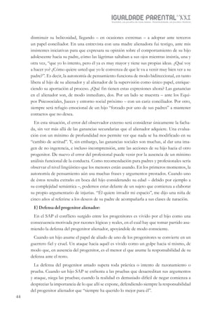 IGUALDADE PARENTALSÉC.
XXIGravidez, um projeto de nove meses . Parentalidade, um projeto vitalício
44
disminuir su belicosidad, llegando – en ocasiones extremas – a adoptar ante terceros
un papel conciliador. En una entrevista con una madre alienadora fui testigo, ante mis
insistentes iniciativas para que expresara su opinión sobre el comportamiento de su hijo
adolescente hacia su padre, cómo las lágrimas saltaban a sus ojos mientras insistía, una y
otra vez, “que yo lo intento, pero él ya es muy mayor y tiene sus propias ideas. ¿Qué voy
a hacer yo? ¿Cómo quiere usted que yo le convenza de que le va a venir muy bien ver a su
padre?”. Es decir, la autonomía de pensamiento funciona de modo bidireccional, en tanto
libera al hijo de su alienador y al alienador de la supervisión como único papel, enrique-
ciendo su aportación al proceso. ¿Qué fin tienen estas expresiones ahora? Las ganancias
en el alienador son, de modo inmediato, dos. Por un lado se muestra – ante los Equi-
pos Psicosociales, Jueces y entorno social próximo – con un cariz conciliador. Por otro,
siempre será refugio emocional de un hijo “forzado por uno de sus padres” a mantener
contactos que no desea.
En esta situación, el error del observador externo será considerar únicamente la facha-
da, sin ver más allá de las ganancias secundarias que el alienador adquiere. Una evalua-
ción con un mínimo de profundidad nos permite ver que nada se ha modificado en su
“cambio de actitud”. Y, sin embargo, las ganancias sociales son muchas, al dar una ima-
gen de no ingerencia, e incluso incomprensión, ante las acciones de su hijo hacia el otro
progenitor. De nuevo el error del profesional puede venir por la ausencia de un mínimo
análisis funcional de la conducta. Como recomendación para padres y profesionales sería
observar el nivel lingüístico que los menores están usando. En los primeros momentos, la
autonomía de pensamiento aún usa muchas frases y argumentos prestados. Cuando uno
de éstos resulta extraño en boca del hijo considerando su edad – debido por ejemplo a
su complejidad semántica –, podemos estar delante de un sujeto que comienza a elaborar
su propio argumentario de injurias. “Él quiere invadir mi espacio”, me dijo una niña de
cinco años al referirse a los deseos de su padre de acompañarla a sus clases de natación.
E) Defensa del progenitor alienador:
En el SAP el conflicto surgido entre los progenitores es vivido por el hijo como una
consecuencia motivada por razones lógicas y reales, en el cual hay que tomar partido asu-
miendo la defensa del progenitor alienador, apoyándole de modo consciente.
Cuando un hijo asume el papel de aliado de uno de los progenitores se convierte en un
guerrero fiel y cruel. Un ataque hacia aquél es vivido como un golpe hacia sí mismo, de
modo que, en ausencia del progenitor, es el menor el que asume la responsabilidad de su
defensa ante el resto.
La defensa del progenitor amado supera toda práctica o intento de razonamiento o
prueba. Cuando un hijo SAP se enfrenta a las pruebas que desacreditan sus argumentos
y ataque, niega las pruebas; cuando la realidad es demasiado difícil de negar comienza a
despreciar la importancia de lo que allí se expone, defendiendo siempre la responsabilidad
del progenitor alienador que “siempre ha querido lo mejor para él”.
 