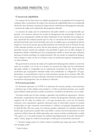 IGUALDADE PARENTALSÉC.
XXIGravidez, um projeto de nove meses . Parentalidade, um projeto vitalício
45
F) Ausencia de culpabilidad:
Los ataques de los hijos hacia sus odiados progenitores se acompañan de la ausencia de
cualquier idea o sentimiento de culpa. Esta ausencia de culpabilidad debe ser considerada
desde dos áreas distintas: ausencia de culpa ante los sentimientos del progenitor alienado,
y ausencia de culpa en la explotación del progenitor alienado.
La ausencia de culpa ante los sentimientos del padre odiado es un impermeable que
permite a los menores alcanzar los niveles de denigración más irracionales. Cuando un
menor acusa al progenitor odiado de haber maltratado al otro miembro de la antigua pa-
reja, careciendo de cualquier prueba que lo avale, es consciente de la invención o reinter-
pretación de hechos que está realizando, pero esto no implica que se acompañe de afectos
negativos. Una de las razones que podría justificar esta situación está en el hecho de que
el hijo alienado justifica sus actos, aún los más injustos, con el hecho de que la meta que
pretende está por encima de cualquier otra prioridad. Lograr, por un lado, denigrar al
progenitor odiado y defender, por otro, al progenitor amado es razón más que suficiente
para que él mismo justifique su comportamiento. De este modo, la campaña de denigra-
ción y ataque es tanto un fin en sí mismo, como un medio para apartar al progenitor de
su vida cotidiana.
De igual modo la ausencia de culpa en la explotación del progenitor odiado se convierte
tanto en un medio y en un fin en sí mismo. La ausencia de culpa ante los sentimientos
del padre odiado es compatible con la explotación económica de éste. Todo sacrificio
económico que el progenitor alienado realice será considerado su “obligación”. El agra-
decimiento o reconocimiento estará en todo momento ausente de la ecuación. Más allá.
Si en algún momento el menor alienado encuentra el modo de obtener mayores recursos
económicos del progenitor, éste no dudará en utilizarlo.
G) Escenarios prestados:
Un fenómeno presente en el SAP es la presencia de escenas, pasajes, conversaciones
y términos que el hijo adopta como propios o vividos en primera persona, aun cuando
jamás hubiera estado presente cuando ocurrieron o resultaran incoherentes con su edad.
Ya hemos citado que los hijos tienden a aprenden una retahíla de argumentos –hechos
del pasado, exageraciones de personalidad o carácter del progenitor alienado, episodios
negativos de sus vidas en común, etc.– a los que recurren una y otra vez. En muchas
ocasiones estos argumentos aparecen chocantes para el observador externo al resultar
inadecuados en tanto muestran conocimientos o utilizan un lenguaje inapropiado para
la edad del hijo. De esta suerte, los menores pueden sorprender al evaluador relatando
hechos que acontecieron cuando ellos eran bebés o nunca estuvieron presentes; en otras
ocasiones utilizan frases de adulto, prestadas, que suenan extrañas considerando su edad:
“No quiero ver a mi padre porque me maltrata psicológicamente de modo sistemático”
(niño 7 años); “papá no vende la casa porque es malo para mi desarrollo emocional
“ ; “seremos amigos, pero no vuelvas a decir a la policía que tengo que estar a 300 me-
tros de papá, ¿vale?
“ (niño 8 años).
 