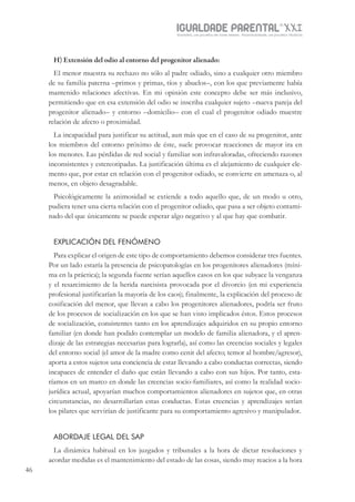 IGUALDADE PARENTALSÉC.
XXIGravidez, um projeto de nove meses . Parentalidade, um projeto vitalício
46
H) Extensión del odio al entorno del progenitor alienado:
El menor muestra su rechazo no sólo al padre odiado, sino a cualquier otro miembro
de su familia paterna –primos y primas, tíos y abuelos–, con los que previamente había
mantenido relaciones afectivas. En mi opinión este concepto debe ser más inclusivo,
permitiendo que en esa extensión del odio se inscriba cualquier sujeto –nueva pareja del
progenitor alienado– y entorno –domicilio– con el cual el progenitor odiado muestre
relación de afecto o proximidad.
La incapacidad para justificar su actitud, aun más que en el caso de su progenitor, ante
los miembros del entorno próximo de éste, suele provocar reacciones de mayor ira en
los menores. Las pérdidas de red social y familiar son infravaloradas, ofreciendo razones
inconsistentes y estereotipadas. La justificación última es el alejamiento de cualquier ele-
mento que, por estar en relación con el progenitor odiado, se convierte en amenaza o, al
menos, en objeto desagradable.
Psicológicamente la animosidad se extiende a todo aquello que, de un modo u otro,
pudiera tener una cierta relación con el progenitor odiado, que pasa a ser objeto contami-
nado del que únicamente se puede esperar algo negativo y al que hay que combatir.
EXPLICACIÓN DEL FENÓMENO
Para explicar el origen de este tipo de comportamiento debemos considerar tres fuentes.
Por un lado estaría la presencia de psicopatologías en los progenitores alienadores (míni-
ma en la práctica); la segunda fuente serían aquellos casos en los que subyace la venganza
y el resarcimiento de la herida narcisista provocada por el divorcio (en mi experiencia
profesional justificarían la mayoría de los caos); finalmente, la explicación del proceso de
cosificación del menor, que llevan a cabo los progenitores alienadores, podría ser fruto
de los procesos de socialización en los que se han visto implicados éstos. Estos procesos
de socialización, consistentes tanto en los aprendizajes adquiridos en su propio entorno
familiar (en donde han podido contemplar un modelo de familia alienadora, y el apren-
dizaje de las estrategias necesarias para lograrla), así como las creencias sociales y legales
del entorno social (el amor de la madre como cenit del afecto; temor al hombre/agresor),
aporta a estos sujetos una conciencia de estar llevando a cabo conductas correctas, siendo
incapaces de entender el daño que están llevando a cabo con sus hijos. Por tanto, esta-
ríamos en un marco en donde las creencias socio-familiares, así como la realidad socio-
jurídica actual, apoyarían muchos comportamientos alienadores en sujetos que, en otras
circunstancias, no desarrollarían estas conductas. Estas creencias y aprendizajes serían
los pilares que servirían de justificante para su comportamiento agresivo y manipulador.
ABORDAJE LEGAL DEL SAP
La dinámica habitual en los juzgados y tribunales a la hora de dictar resoluciones y
acordar medidas es el mantenimiento del estado de las cosas, siendo muy reacios a la hora
 