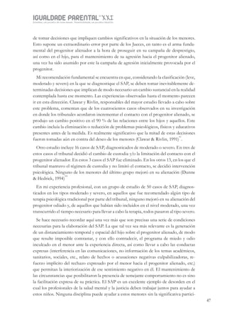 IGUALDADE PARENTALSÉC.
XXIGravidez, um projeto de nove meses . Parentalidade, um projeto vitalício
47
de tomar decisiones que impliquen cambios significativos en la situación de los menores.
Esto supone un extraordinario error por parte de los Jueces, en tanto es el arma funda-
mental del progenitor alienador a la hora de proseguir en su campaña de desprestigio,
así como en el hijo, para el mantenimiento de su agresión hacia el progenitor alienado,
una vez ha sido asumido por este la campaña de agresión inicialmente provocada por el
progenitor.
Mi recomendación fundamental se encuentra en que, considerando la clasificación (leve,
moderado y severo) en la que se diagnostique el SAP, se deben tomar inevitablemente de-
terminadas decisiones que implican de modo necesario un cambio sustancial en la realidad
contemplada hasta ese momento. Las experiencias observadas hasta el momento parecen
ir en esta dirección. Clawar y Rivlin, responsables del mayor estudio llevado a cabo sobre
este problema, comentan que de los cuatrocientos casos observados en su investigación
en donde los tribunales acordaron incrementar el contacto con el progenitor alienado, se
produjo un cambio positivo en el 90 % de las relaciones entre los hijos y aquellos. Este
cambio incluía la eliminación o reducción de problemas psicológicos, físicos y educativos
presentes antes de la medida. Es realmente significativo que la mitad de estas decisiones
fueron tomadas aún en contra del deseo de los menores (Clawar & Rivlin, 1991)
xi
.
Otro estudio incluye 16 casos de SAP, diagnosticados de moderado o severo. En tres de
estos casos el tribunal decidió el cambio de custodia y/o la limitación del contacto con el
progenitor alienador. En estos 3 casos el SAP fue eliminado. En los otros 13, en los que el
tribunal mantuvo el régimen de custodia y no limitó el contacto, se decidió intervención
psicológica. Ninguno de los menores del último grupo mejoró en su alienación (Dunne
& Hedrick, 1994)
xii
En mi experiencia profesional, con un grupo de estudio de 50 casos de SAP, diagnos-
ticados en los tipos moderado y severo, en aquellos que fue recomendado algún tipo de
terapia psicológica tradicional por parte del tribunal, ninguno mejoró en su alienación del
progenitor odiado y, de aquellos que habían sido incluidos en el nivel moderado, una vez
transcurrido el tiempo necesario para llevar a cabo la terapia, todos pasaron al tipo severo.
Se hace necesario recordar aquí una vez más que son precisas una serie de condiciones
necesarias para la elaboración del SAP. La que tal vez sea más relevante es la generación
de un distanciamiento temporal y espacial del hijo sobre el progenitor alienado, de modo
que resulte imposible contrastar, y con ello contradecir, el programa de miedo y odio
inculcado en el menor ante la experiencia directa, así como llevar a cabo las conductas
expresas (interferencia en las comunicaciones, no información de los temas académicos,
sanitarios, sociales, etc., relato de hechos o acusaciones negativas culpabilizadoras, re-
fuerzo implícito del rechazo expresado por el menor hacia el progenitor alienado, etc.)
que permitan la interiorización de ese sentimiento negativo en él. El mantenimiento de
las circunstancias que posibilitaron la presencia de semejante comportamiento no es sino
la facilitación expresa de su práctica. El SAP es un excelente ejemplo de desorden en el
cual los profesionales de la salud mental y la justicia deben trabajar juntos para ayudar a
estos niños. Ninguna disciplina puede ayudar a estos menores sin la significativa partici-
 