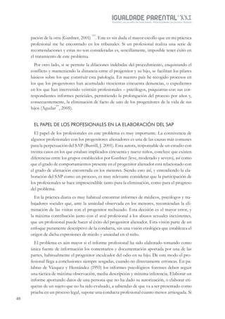 IGUALDADE PARENTALSÉC.
XXIGravidez, um projeto de nove meses . Parentalidade, um projeto vitalício
48
pación de la otra (Gardner, 2001)
xiii
. Este es sin duda el mayor escollo que en mi práctica
profesional me he encontrado en los tribunales. Si un profesional realiza una serie de
recomendaciones y estas no son consideradas es, sencillamente, imposible tener éxito en
el tratamiento de este problema.
Por otro lado, si se permite la dilaciones indebidas del procedimiento, enquistando el
conflicto y manteniendo la distancia entre el progenitor y su hijo, se facilitan los pilares
básicos sobre los que construir esta patología. En nuestro país he recogido procesos en
los que los progenitores han acumulado trescientas cincuenta denuncias, o expedientes
en los que han intervenido veintiún profesionales – psicólogos, psiquiatras-con sus cor-
respondientes informes periciales, permitiendo la prolongación del proceso por años y,
consecuentemente, la eliminación de facto de uno de los progenitores de la vida de sus
hijos (Aguilar
xiv
, 2005).
EL PAPEL DE LOS PROFESIONALES EN LA ELABORACIÓN DEL SAP
El papel de los profesionales en este problema es muy importante. La connivencia de
algunos profesionales con los progenitores alienadores es una de las causas más comunes
para la perpetuación del SAP (Burrill, J. 2001). Esta autora, responsable de un estudio con
treinta casos en los que estaban implicados cincuenta y nueve niños, concluye que existen
diferencias entre los grupos establecidos por Gardner (leve, moderado y severo), así como
que el grado de comportamientos presente en el progenitor alienador está relacionado con
el grado de alienación encontrada en los menores. Siendo esto así, y entendiendo la ela-
boración del SAP como un proceso, es muy relevante considerar que la participación de
los profesionales se hace imprescindible tanto para la eliminación, como para el progreso
del problema.
En la práctica diaria es muy habitual encontrar informes de médicos, psicólogos y tra-
bajadores sociales que, ante la ansiedad observada en los menores, recomiendan la eli-
minación de las visitas con el progenitor rechazado. Esta decisión es el mayor error, y
la máxima contribución junto con el aval profesional a los abusos sexuales inexistentes,
que un profesional puede hacer al éxito del progenitor alienador. Esta visión parte de un
enfoque puramente descriptivo de la conducta, sin una visión etiológica que establezca el
origen de dicha expresiones de miedo y ansiedad en el niño.
El problema es aún mayor si el informe profesional ha sido elaborado tomando como
única fuente de información los comentarios y documentación aportada por una de las
partes, habitualmente el progenitor inculcador del odio en su hijo. De este modo el pro-
fesional llega a conclusiones siempre sesgadas, cuando no directamente erróneas. En pa-
labras de Vázquez y Hernández (1993) los informes psicológicos forenses deben seguir
una táctica de máxima observación, media descripción y mínima inferencia. Elaborar un
informe aportando datos de una persona que no ha dado su autorización, o elaborar eti-
quetas de un sujeto que no ha sido evaluado, a sabiendas de que va a ser presentado como
prueba en un proceso legal, supone una conducta profesional cuanto menos arriesgada. Si
 