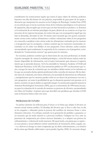 IGUALDADE PARENTALSÉC.
XXIGravidez, um projeto de nove meses . Parentalidade, um projeto vitalício
49
consideramos las consecuencias legales que traerá al sujeto objeto de informe, podemos
hacernos una idea del alcance de esta práctica, responsable de gran parte de las quejas y
denuncias que interponen los usuarios en los Colegios de Psicología. Catalán Frias (1999)
en un artículo que revisa las cuestiones éticas de los informes psicológicos en los procesos
de separación, deja recogido que el error que con más frecuencia se produce y se denuncia
es la realización de un informe psicológico de parte (dentro de ese contexto en el que nos
movemos de las rupturas de pareja), sin contar más que con un progenitor (aquél que nos
hace la demanda), obviando al otro. El mismo autor recuerda que esto genera ocasional-
mente errores como realizar afirmaciones o incluso valoraciones sobre el otro progenitor
sin conocerlo; considerar como ciertas todas las afirmaciones realizadas por los menores
y el progenitor que los acompaña, e incluso concluir que los trastornos emocionales en-
contrados en los niños son debidos al otro progenitor. Estos informes suelen concluir
recomendando equivocadamente la suspensión de los contactos con el progenitor, consi-
derando las “consecuencias nocivas” que genera para los menores.
En resumen, podemos concluir que la observancia de una ética profesional, en donde
el perito encargado de valorar la realidad psicológica y social del menor incluya todas las
fuentes disponibles de información, será el mejor instrumento para alcanzar el superior
interés que se pretende alcanzar. Así lo ha entendido la American Academy of Child and
Adolescent Psychiatry (AACAP). Esta institución publicó en 1997 un documento que ve-
nía a recoger las áreas de evaluación que sus miembros debían incluir en los informes en
los que sus asociados darían opinión profesional sobre custodias de menores. De las dieci-
séis áreas de evaluación, dos hacen referencia a la necesidad de determinar las influencias
y manipulaciones que los menores pueden sufrir en sus deseos de permanecer con uno u
otro progenitor, así como la posibilidad de que la alienación parental esté presente en el
menor, cuestión a la que le dedica un apartado íntegro. La misma preocupación muestra la
American Psychological Association (APA), que en su documento de 1994 marca las pau-
tas para la evaluación de la custodia de menores en procesos de divorcio, recomendando
tres libros de Gardner -el primer autor que describió este problema-que abordan el SAP,
entre la literatura básica sobre este tema.
PROBLEMAS DE FUTURO
Un primer elemento de reflexión para el futuro es la forma que adopta el divorcio en
nuestro actual sistema jurídico. El abordaje del divorcio que se lleva a cabo hoy en día
en los juzgados y tribunales prima la postura del conflicto de intereses frente a otros
elementos relevantes. Un enfoque centrado en la generación de perdidas y ganancias, es
un escenario que de modo natural va a provocar conflicto. Cualquier ser vivo, ante un
panorama de competencia por ciertos recursos limitados, va a adoptar una postura de
enfrentamiento y violencia de modo necesario. De igual modo, una pareja que se separa –
en cuyo pensar y actuar debemos incluir sentimientos de frustración, dolor, engaño, etc.
– va a derivar en choque en tanto comprenda que de dicho enfrentamiento, y en función
de las armas que blanda, saldrá mejor o peor parada (Aguilar, 2006). Es necesario abogar
 