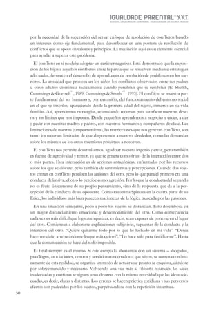 IGUALDADE PARENTALSÉC.
XXIGravidez, um projeto de nove meses . Parentalidade, um projeto vitalício
50
por la necesidad de la superación del actual enfoque de resolución de conflictos basado
en intereses como eje fundamental, para desembocar en una postura de resolución de
conflictos que se apoye en valores y principios. La mediación aquí es un elemento esencial
para ayudar a superar este problema.
El conflicto en sí no debe adoptar un carácter negativo. Está demostrado que la exposi-
ción de los hijos a aquellos conflictos entre la pareja que se resuelven mediante estrategias
adecuadas, favorecen el desarrollo de aprendizajes de resolución de problemas en los me-
nores. La ansiedad que provoca en los niños los conflictos observados entre sus padres
u otros adultos disminuía radicalmente cuando percibían que se resolvían (El-Sheikh,
Cummings & Goetsch
xv
, 1989; Cummings & Smith
xvi
, 1993). El conflicto se muestra par-
te fundamental del ser humano y, por extensión, del funcionamiento del entorno social
en el que se inscribe, apareciendo desde la primera edad del sujeto, inmerso en su vida
familiar. Así, aprendemos estrategias, acumulando recursos para satisfacer nuestros dese-
os y los límites que nos imponen. Desde pequeños aprendemos a negociar y ceder, a dar
y pedir con nuestras madres y padres, con nuestros hermanos y compañeros de clase. Las
limitaciones de nuestro comportamiento, las restricciones que nos generan conflicto, son
tanto los recursos limitados de que disponemos a nuestro alrededor, como las demandas
sobre los mismos de los otros miembros próximos a nosotros.
El conflicto nos permite desarrollarnos, agudizar nuestro ingenio y crear, pero también
es fuente de agresividad y temor, ya que se genera como fruto de la interacción entre dos
o más partes. Esta interacción es de acciones antagónicas, enfrentadas por los recursos
sobre los que se discute, pero también de sentimientos y percepciones. Cuando dos suje-
tos entran en conflicto perciben las acciones del otro, pero lo que para el primero era una
conducta defensiva, el otro lo percibe como agresión. Por lo que la conducta del segundo
no es fruto únicamente de su propio pensamiento, sino de la respuesta que da a la per-
cepción de la conducta de su oponente. Como razonaría Spinoza en la cuarta parte de su
Ética, los individuos más bien parecen marionetas de la lógica marcada por las pasiones.
En una situación semejante, poco a poco los sujetos se distancian. Esto desemboca en
un mayor distanciamiento emocional y desconocimiento del otro. Como consecuencia
cada vez es más difícil que logren empatizar, es decir, sean capaces de ponerse en el lugar
del otro. Comienzan a elaborarse explicaciones subjetivas, supuestas de la conducta y la
intención del otro. “Quiere quitarme todo por lo que he luchado en mi vida”. “Desea
hacerme daño arrebatándome lo que más quiero”. “Lo hace sólo para fastidiarme”. Hasta
que la comunicación se hace del todo imposible.
El final siempre es el mismo. Si este campo lo abonamos con un sistema – abogados,
psicólogos, asociaciones, centros y servicios concertados – que viven, se nutren económi-
camente de esta realidad, se organiza un modo de actuar que pronto se enquista, dándose
por sobreentendido y necesario. Volviendo una vez más al filósofo holandés, las ideas
inadecuadas y confusas se siguen unas de otras con la misma necesidad que las ideas ade-
cuadas, es decir, claras y distintas. Los errores se hacen práctica cotidiana y sus perversos
efectos son padecidos por los sujetos, perpetuándose con la repetición sin crítica.
 
