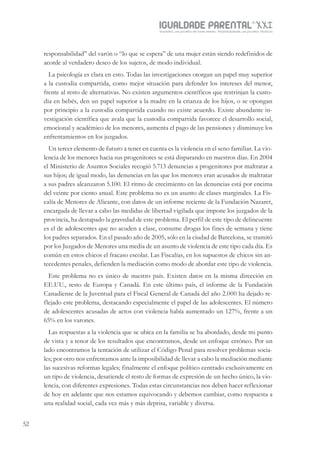 IGUALDADE PARENTALSÉC.
XXIGravidez, um projeto de nove meses . Parentalidade, um projeto vitalício
52
responsabilidad” del varón o “lo que se espera” de una mujer están siendo redefinidos de
acorde al verdadero deseo de los sujetos, de modo individual.
La psicología es clara en esto. Todas las investigaciones otorgan un papel muy superior
a la custodia compartida, como mejor situación para defender los intereses del menor,
frente al resto de alternativas. No existen argumentos científicos que restrinjan la custo-
dia en bebés, den un papel superior a la madre en la crianza de los hijos, o se opongan
por principio a la custodia compartida cuando no existe acuerdo. Existe abundante in-
vestigación científica que avala que la custodia compartida favorece el desarrollo social,
emocional y académico de los menores, aumenta el pago de las pensiones y disminuye los
enfrentamientos en los juzgados.
Un tercer elemento de futuro a tener en cuenta es la violencia en el seno familiar. La vio-
lencia de los menores hacia sus progenitores se está disparando en nuestros días. En 2004
el Ministerio de Asuntos Sociales recogió 5.713 denuncias a progenitores por maltratar a
sus hijos; de igual modo, las denuncias en las que los menores eran acusados de maltratar
a sus padres alcanzaron 5.100. El ritmo de crecimiento en las denuncias está por encima
del veinte por ciento anual. Este problema no es un asunto de clases marginales. La Fis-
calía de Menores de Alicante, con datos de un informe reciente de la Fundación Nazaret,
encargada de llevar a cabo las medidas de libertad vigilada que impone los juzgados de la
provincia, ha destapado la gravedad de este problema. El perfil de este tipo de delincuente
es el de adolescentes que no acuden a clase, consume drogas los fines de semana y tiene
los padres separados. En el pasado año de 2005, sólo en la ciudad de Barcelona, se tramitó
por los Juzgados de Menores una media de un asunto de violencia de este tipo cada día. Es
común en estos chicos el fracaso escolar. Las Fiscalías, en los supuestos de chicos sin an-
tecedentes penales, defienden la mediación como modo de abordar este tipo de violencia.
Este problema no es único de nuestro país. Existen datos en la misma dirección en
EE.UU., resto de Europa y Canadá. En este último país, el informe de la Fundación
Canadiense de la Juventud para el Fiscal General de Canadá del año 2.000 ha dejado re-
flejado este problema, destacando especialmente el papel de las adolescentes. El número
de adolescentes acusadas de actos con violencia había aumentado un 127%, frente a un
65% en los varones.
Las respuestas a la violencia que se ubica en la familia se ha abordado, desde mi punto
de vista y a tenor de los resultados que encontramos, desde un enfoque erróneo. Por un
lado encontramos la tentación de utilizar el Código Penal para resolver problemas socia-
les; por otro nos enfrentamos ante la imposibilidad de llevar a cabo la mediación mediante
las sucesivas reformas legales; finalmente el enfoque político centrado exclusivamente en
un tipo de violencia, desatiende el resto de formas de expresión de un hecho único, la vio-
lencia, con diferentes expresiones. Todas estas circunstancias nos deben hacer reflexionar
de hoy en adelante que nos estamos equivocando y debemos cambiar, como respuesta a
una realidad social, cada vez más y más deprisa, variable y diversa.
 