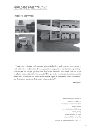 IGUALDADE PARENTALSÉC.
XXIGravidez, um projeto de nove meses . Parentalidade, um projeto vitalício
61
PROJETO CONVÍVIO
“Onde estava a Justiça, onde estava o Ministério Público, onde estavam meus parentes,
onde estavam os profissionais da saúde, da escola, enquanto eu era massacrada psicologi-
camente por um pai que queria que eu desgostasse da minha mãe? Onde estavam todos
os adultos que poderiam ter me ajudado? Por que todos permitiram tamanha covardia
contra uma criança que não podia se defender? E o pior de tudo: Onde estava minha mãe,
que deixou isso acontecer, destruindo minha infância?”
Obrigada!
defesafamilias@mp.mg.gov.br
raquel@mp.mg.gov.br
www.mp.mg.gov.br/portal/public/
Portal Famílias
www.facebook.com/cddfmpmg
@cddf_mpmg
Ministério Público no Brasil
Ministério Público de Família
Doutrina da proteção integral – CF, art. 227
 