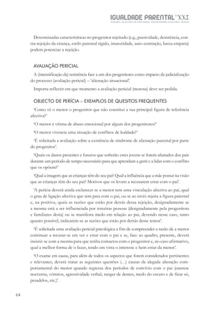 IGUALDADE PARENTALSÉC.
XXIGravidez, um projeto de nove meses . Parentalidade, um projeto vitalício
64
Determinadas caracterísiticas no progenitor rejeitado (e.g., passividade, desistência, con-
tra-rejeição da criança, estilo parental rígido, imaturidade, auto-centração, baixa empatia)
podem potenciar a rejeição.
AVALIAÇÃO PERICIAL
A (intensificação da) resistência face a um dos progenitores como impacto da judicialização
do processo (avaliação pericial) – ‘alienação situacional’.
Importa reflectir em que momento a avaliação pericial (morosa) deve ser pedida.
OBJECTO DE PERÍCIA – EXEMPLOS DE QUESITOS FREQUENTES
‘Como vê o menor o progenitor que não constitui a sua principal figura de referência
afectiva?’
‘O menor é vítima de abuso emocional por algum dos progenitores?’
‘O menor vivencia uma situação de conflitos de lealdade?’
‘É solicitada a avaliação sobre a existência de síndrome de alienação parental por parte
do progenitor’.
‘Quais os danos presentes e futuros que sofrerão estes jovens se forem afastados dos pais
durante um período de tempo necessário para que aprendam a gerir e a lidar com o conflito
que os opõem?’
‘Qual a imagem que as crianças têm do seu pai? Qual a influência que a mãe possui na visão
que as crianças têm do seu pai? Motivos que os levam a recusarem estar com o pai’.
‘A perícia deverá ainda esclarecer se a menor tem uma vinculação afectiva ao pai, qual
o grau de ligação afectiva que tem para com o pai, ou se ao invés rejeita a figura paternal
e, na positiva, quais as razões que estão por detrás dessa rejeição, designadamente se
a mesma está a ser influenciada por terceiras pessoas (designadamente pela progenitora
e familiares desta) ou se manifesta medo em relação ao pai, devendo nesse caso, tanto
quanto possível, indicarem-se as razões que estão por detrás desse temor’.
‘É solicitada uma avaliação pericial psicológica a fim de compreender a razão de a menor
continuar a recusar-se em ver e estar com o pai e se, face ao quadro, presente, deverá
insistir-se com a mesma para que tenha contactos com o progenitor e, no caso afirmativo,
qual a melhor forma de o fazer, tendo em vista o interesse e bem-estar da menor’.
‘O exame em causa, para além de todos os aspectos que forem considerados pertinentes
e relevantes, deverá tratar as seguintes questões (…) causas da alegada alteração com-
portamental do menor quando regressa dos períodos de convívio com o pai (enurese
nocturna, vómitos, agressividade verbal, ranger de dentes, medo do escuro e de ficar só,
pesadelos, etc.)’.
 